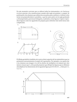 GEOMETRÍA



                        • La exploración de las simetrías de las figuras por medio de actividades y
                          problemas que favorezcan las manipulaciones, el dibujo y la medida.

                        • El conocimiento, manipulación y representación plana de los sólidos comunes,
                          con el objeto de que los alumnos desarrollen su imaginación espacial y se
                          acostumbren al lenguaje utilizado para describirlos.

                        • La aplicación de las fórmulas para el cálculo de perímetros, áreas y volúmenes,
                          así como de los teoremas de Pitágoras y de semejanza, en la resolución de nu-
                          merosos ejercicios y problemas de cálculo geométrico.

                        • La iniciación gradual al razonamiento deductivo, en situaciones escogidas por el
                          profesor y teniendo en cuenta que el acceso a la demostración en matemáticas es
                          un objetivo que requiere tiempo y una preparación cuidadosa.

                        Las sugerencias que se presentan a continuación no intentan suplir la experiencia
                        pedágogica del profesor, ni tampoco limitar su imaginación y curiosidad por explo-
                        rar las situaciones que considere favorables para el aprendizaje de la geometría.


                        Dibujos y trazos geométricos
                        El dibujo constituye una parte de la geometría que con frecuencia se descuida en los
                        cursos, pues cuando no se le elimina totalmente, se reduce a unas cuantas construc-
                        ciones rutinarias con regla y compás. Esta situación es desafortunada, ya que los
                        trazos geométricos pueden ser fuente de problemas a partir de los cuales los alum-
                        nos pueden observar, investigar y experimentar con las figuras geométricas y sus
                        propiedades, al mismo tiempo que desarrollan nociones y habilidades necesarias
                        para avanzar hacia temas más complejos. Por ello es importante que a partir de
                        actividades y problemas bien escogidos, el dibujo y los trazos geométricos permitan
                        al alumno:

                        • Familiarizarse con las figuras y situaciones usuales de la geometría, reconocer sus
                          elementos y explorar sus propiedades características.

                        • Apropiarse del vocabulario y lenguaje básicos de la geometría, a partir de las
                          instrucciones de trazado: el segmento que une, o tiene por extremos, los puntos A y B;
                          el triángulo de vértices A, B y C; el círculo con centro en O y radio 5 cm; etcétera.

                        • Prepararse para acceder a la resolución de problemas de geometría y al razona-
                          miento deductivo.

                        Por otro lado, los trazos y construcciones geométricas poseen una ventaja pedagó-
                        gica que no tienen otras partes de la geometría y de las matemáticas. Por ejemplo, un
                        alumno que realiza un cálculo de áreas o intenta una demostración tendrá dificul-
                        tades para darse cuenta de si el resultado es exacto, o de si ha seguido un razona-

                                                                                                            195



M/SEC/P-179-270.PM6.5      195                                              6/20/01, 11:14 AM
 