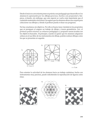 GEOMETRÍA



                        En este momento conviene que se utilicen todos los instrumentos, sin limitarse
                        exclusivamente a las construcciones usando sólo regla sin graduar y compás. Se
                        podrá pedir a los alumnos que utilicen las escuadras para construir o verificar si dos
                        rectas son perpendiculares o paralelas, o que las usen, junto con la regla graduada
                        y el transportador, para trazar triángulos, cuadrados y otras figuras. Copiar o repro-
                        ducir figuras como las siguientes los prepara para enfrentar más tarde tareas más
                        complicadas.
                         1.
                                         8 cm


                                                                                    3.
                          8 cm
                                                             4 cm                                    2 cm

                                                                                                      3 cm



                         2.
                                          D             C      J
                                                                                                          3 cm

                                                        I           G                                     4 cm
                                                               H

                                                                             1 cm
                         E          L     A     M   K    B     N    F                             10 cm
                                                                2 cm


                        El dibujo geométrico también sirve para aclarar aspectos de las matemáticas que no
                        pertenecen necesariamente al campo de la geometría. Por ejemplo, si se quiere dar
                        a los alumnos una imagen viva de los efectos de multiplicar un número por otro
                        menor o mayor que 1, se les puede proponer que dibujen las figuras que se obtienen
                        al multiplicar las dimensiones de la siguiente figura por 0.9, 0.8, 0.7,.., o bien por 1.1,
                        1.2, 1.3,...

                                         4.




                                              45°




                                        3 cm




                                                        4 cm                             6 cm


                                                                                                                      197



M/SEC/P-179-270.PM6.5         197                                             6/20/01, 11:14 AM
 
