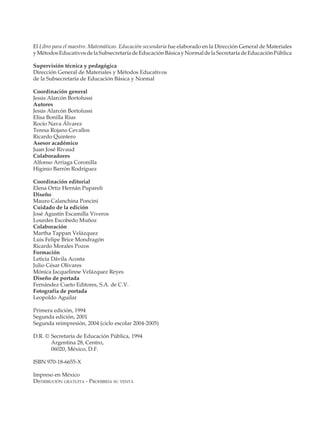El Libro para el maestro. Matemáticas. Educación secundaria fue elaborado en la Dirección General de Materiales
             y Métodos Educativos de la Subsecretaría de Educación Básica y Normal de la Secretaría de Educación Pública

             Supervisión técnica y pedagógica
             Dirección General de Materiales y Métodos Educativos
             de la Subsecretaría de Educación Básica y Normal

             Coordinación general
             Jesús Alarcón Bortolussi
             Autores
             Jesús Alarcón Bortolussi
             Elisa Bonilla Rius
             Rocío Nava Álvarez
             Teresa Rojano Cevallos
             Ricardo Quintero
             Asesor académico
             Juan José Rivaud
             Colaboradores
             Alfonso Arriaga Coronilla
             Higinio Barrón Rodríguez

             Coordinación editorial
             Elena Ortiz Hernán Pupareli
             Diseño
             Mauro Calanchina Poncini
             Cuidado de la edición
             José Agustín Escamilla Viveros
             Lourdes Escobedo Muñoz
             Colaboración
             Martha Tappan Velázquez
             Luis Felipe Brice Mondragón
             Ricardo Morales Pozos
             Formación
             Leticia Dávila Acosta
             Julio César Olivares
             Mónica Jacquelinne Velázquez Reyes
             Diseño de portada
             Fernández Cueto Editores, S.A. de C.V.
             Fotografía de portada
             Leopoldo Aguilar

             Primera edición, 1994
             Segunda edición, 2001
             Segunda reimpresión, 2004 (ciclo escolar 2004-2005)

             D.R. © Secretaría de Educación Pública, 1994
                    Argentina 28, Centro,
                    06020, México, D.F.

             ISBN 970-18-6655-X

             Impreso en México
             DISTRIBUCIÓN GRATUITA - PROHIBIDA SU VENTA




M/SEC/LEGAL/2004-2005.PM7      2                                                    3/23/04, 3:42 PM
 