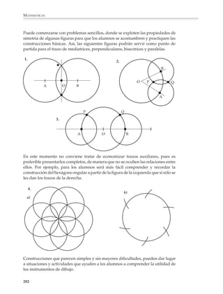MATEMÁTICAS



              En cambio, si quiere utilizarse el dibujo como un medio para presentar problemas
              sencillos de geometría, cuya resolución requiera de un pequeño análisis de la figura
              y la construcción de trazos auxiliares, convendrá proponerles que resuelvan ejerci-
              cios como los siguientes:
                              A                             A
              7.                                8.                               9.
                                                                                                      B




                                                                4c
                                                                  m




                                                                                          3c
                                                                                            m
                    C              3.6 cm   D             4 cm
                                                      C               D
                                  O                                                               A       C


                                                                                                      D
                              B                             B

              No es conveniente limitar las actividades de dibujo geométrico a la sola reproduc-
              ción y copiado de figuras previamente dibujadas sobre papel, pues es necesario que
              los alumnos aprendan también a seguir los pasos de una construcción dados por
              escrito o mediante una secuencia de figuras.

              Por ejemplo
              1. Toma una regla, traza una recta de 10 cm de longitud y llama A y B a sus extremos,
              luego:

              a) Traza un círculo con centro en A y de radio mayor que 5 cm.

              b) Con la misma apertura del compás, traza un círculo con centro en B y marca con
                 rojo los puntos donde se intersectan los círculos que trazaste.

              Sobre la misma figura repite muchas veces los pasos a) y b), tomando cada vez
              círculos de radios mayores que 5 cm. ¿Qué observas? ¿Cómo se designa a la recta que
              obtuviste? ¿Qué propiedades tiene?

              2. Toma una regla, traza un segmento de 10 cm de longitud y llama A y B a sus
              extremos, luego:

              a) Traza una recta que pase por A y llámala d1.

              b) Traza desde B la perpendicular a d1 y marca con rojo el punto de intersección de
                 la perpendicular que trazaste y la recta d1.

              c) Traza otra recta que pase por A y llámala d2.

              d) Traza desde B la perpendicular a d2 y marca otra vez con rojo el punto de
                 intersección de la perpendicular que acabas de trazar y la recta d2.



              200



M/SEC/P-179-270.PM6.5          200                                            6/20/01, 11:14 AM
 