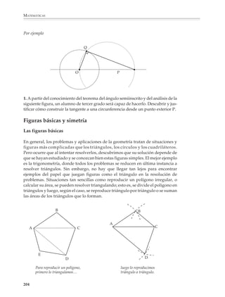 MATEMÁTICAS



              Puede comenzarse con problemas sencillos, donde se exploten las propiedades de
              simetría de algunas figuras para que los alumnos se acostumbren y practiquen las
              construcciones básicas. Así, las siguientes figuras podrán servir como punto de
              partida para el trazo de mediatrices, perpendiculares, bisectrices y paralelas.

               1.
                                                                  2.
                                                                                                   B


                                                                               O      P                Q
                         A           O      B

                                                                                                   A


                                                P                      Q
                                3.


                                            A             O                B




              En este momento no conviene tratar de economizar trazos auxiliares, pues es
              preferible presentarlos completos, de manera que no se oculten las relaciones entre
              ellos. Por ejemplo, para los alumnos será más fácil comprender y recordar la
              construcción del hexágono regular a partir de la figura de la izquierda que si sólo se
              les dan los trazos de la derecha.

                    4.
                                                                       b)
                a)




              Construcciones que parecen simples y sin mayores dificultades, pueden dar lugar
              a situaciones y actividades que ayuden a los alumnos a comprender la utilidad de
              los instrumentos de dibujo.

              202



M/SEC/P-179-270.PM6.5          202                                             6/20/01, 11:14 AM
 