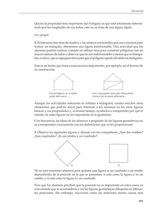 GEOMETRÍA



                        Los alumnos deberán tener la oportunidad de practicar constantemente los trazos y
                        construcciones usuales de la geometría, así como saber utilizarlos y adaptarlos para
                        realizar otras construcciones diferentes. Como se dijo en párrafos anteriores, es
                        necesario que durante este proceso aprendan a realizar una construcción siguiendo
                        una lista de instrucciones o una secuencia de figuras. Recíprocamente, también
                        deberán aprender a describir los pasos de una construcción. En este sentido, una
                        actividad interesante es presentarles el punto de partida y el resultado final de
                        una construcción y pedirles que recuperen y describan los pasos intermedios.

                        Por ejemplo. Construcción de perpendiculares


                        1. Desde un punto P exterior a una recta:


                                 a) Punto de partida                               b) Resultado final




                                              P
                                                                                                 P


                                                                                  A                     B

                                                                                                 Q



                        2. Por un punto P sobre la recta:

                                 a) Punto de partida                               b) Resultado final




                                                                                                 C
                                          P                                                  P
                                                                               A                            B
                                                                                                 D




                        Más adelante, cuando los alumnos tengan más experiencia y hayan avanzado en
                        el razonamiento deductivo, lograrán resolver problemas de construcción menos
                        sencillos que requieran de un pequeño razonamiento.

                                                                                                                 203



M/SEC/P-179-270.PM6.5      203                                           6/20/01, 11:14 AM
 