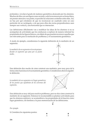 MATEMÁTICAS



              Por ejemplo


                                                       Q




                                                O                P




              1. A partir del conocimiento del teorema del ángulo semiinscrito y del análisis de la
              siguiente figura, un alumno de tercer grado será capaz de hacerlo. Descubrir y jus-
              tificar cómo construir la tangente a una circunferencia desde un punto exterior P.

              Figuras básicas y simetría
              Las figuras básicas

              En general, los problemas y aplicaciones de la geometría tratan de situaciones y
              figuras más complicadas que los triángulos, los círculos y los cuadriláteros.
              Pero ocurre que al intentar resolverlos, descubrimos que su solución depende de
              que se hayan estudiado y se conozcan bien estas figuras simples. El mejor ejemplo
              es la trigonometría, donde todos los problemas se reducen en última instancia a
              resolver triángulos. Sin embargo, no hay que llegar tan lejos para encontrar
              ejemplos del papel que juegan figuras como el triángulo en la resolución de
              problemas. Situaciones tan sencillas como reproducir un polígono irregular, o
              calcular su área, se pueden resolver triangulando; esto es, se divide el polígono en
              triángulos y luego, según el caso, se reproduce triángulo por triángulo o se suman
              las áreas de los triángulos que lo forman.


                                    B                                           B


                                                             A
                  A                               C                                           C




                         E
                                          D                                          D

                        Para reproducir un polígono,                 luego lo reproducimos
                        primero lo triangulamos…                     triángulo a triángulo.


              204



M/SEC/P-179-270.PM6.5              204                                           6/20/01, 11:14 AM
 