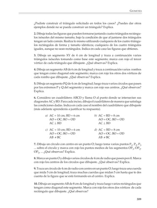 GEOMETRÍA



                        El punto P está más cerca de A que de B:
                        a) ¿Puedes señalar otros puntos que estén más cerca de A que de B? ¿Y algunos
                           puntos que estén más cerca de B que de A?
                        b) Ilumina con rojo la región del plano donde se encuentran todos los puntos que
                           están más cerca de A que de B y de azul la región donde se encuentran todos los
                           puntos que están más cerca de B que de A.
                        c) ¿Dónde se encuentran los puntos que están a la misma distancia de A que de B?
                           ¿Cómo se llama esta recta?

                        2. Considera los siguientes puntos.                                       B
                                                                        P




                                                                        A                             C

                        El punto P está más cerca de A que de B, pero más cerca de B que de C:
                        a) ¿Qué otros casos pueden presentarse? Ilumina con colores diferentes las regiones
                           donde se cumple cada uno de esos casos.
                        b) Las regiones que coloreaste tienen un vértice en común. ¿Qué propiedad tiene
                           este punto?

                        Al resolver el problema anterior los estudiantes estarán resolviendo también, de una
                        manera informal y sin recurrir a un razonamiento deductivo, los siguientes problemas:

                           Las mediatrices de un triángulo concurren en un punto.

                           El círculo que pasa por tres puntos tiene su centro en la intersección de las mediatrices
                           de los segmentos definidos por los puntos.

                        Problemas a partir de condiciones dadas
                        El dibujo y los trazos geométricos, la exploración de las simetrías de las figuras y
                        otros aspectos de la geometría están llenos de situaciones interesantes. El profesor
                        podrá utilizarlas para que sus alumnos investiguen las relaciones entre los elemen-
                        tos de las figuras, descubran sus propiedades características y aprendan a utilizarlas
                        en la solución de problemas.

                        Las primeras actividades tendrán como propósito la utilización de los instrumentos
                        de dibujo y medida para trazar las figuras básicas y otras formadas por su com-
                        posición. Es recomendable plantear actividades y problemas diversos y de distintos
                        grados de dificultad, desde situaciones muy sencillas —para que los alumnos se
                        familiaricen con las definiciones de las figuras y practiquen los trazos básicos—,

                                                                                                                207



M/SEC/P-179-270.PM6.5      207                                                6/20/01, 11:14 AM
 