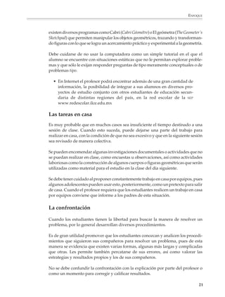 ENFOQUE



                        existen diversos programas como Cabri (Cabri Géométre) o El geómetra (The Geometer´s
                        Sketchpad) que permiten manipular los objetos geométricos, trazando y transforman-
                        do figuras con lo que se logra un acercamiento práctico y experimental a la geometría.

                        Debe cuidarse de no usar la computadora como un simple tutorial en el que el
                        alumno se encuentre con situaciones estáticas que no le permitan explorar proble-
                        mas y que sólo le exijan responder preguntas de tipo meramente conceptuales o de
                        problemas tipo.

                          • En Internet el profesor podrá encontrar además de una gran cantidad de
                            información, la posibilidad de integrar a sus alumnos en diversos pro-
                            yectos de estudio conjunto con otros estudiantes de educación secun-
                            daria de distintas regiones del país, en la red escolar de la SEP
                            www.redescolar.ilce.edu.mx

                        Las tareas en casa
                        Es muy probable que en muchos casos sea insuficiente el tiempo destinado a una
                        sesión de clase. Cuando esto suceda, puede dejarse una parte del trabajo para
                        realizar en casa, con la condición de que no sea excesivo y que en la siguiente sesión
                        sea revisado de manera colectiva.

                        Se pueden encomendar algunas investigaciones documentales o actividades que no
                        se puedan realizar en clase, como encuestas u observaciones, así como actividades
                        laboriosas como la construcción de algunos cuerpos o figuras geométricas que serán
                        utilizadas como material para el estudio en la clase del día siguiente.

                        Se debe tener cuidado al proponer constantemente trabajo en casa por equipos, pues
                        algunos adolescentes pueden usar esto, posteriormente, como un pretexto para salir
                        de casa. Cuando el profesor requiera que los estudiantes realicen un trabajo en casa
                        por equipos conviene que informe a los padres de esta situación.


                        La confrontación

                        Cuando los estudiantes tienen la libertad para buscar la manera de resolver un
                        problema, por lo general desarrollan diversos procedimientos.

                        Es de gran utilidad promover que los estudiantes conozcan y analicen los procedi-
                        mientos que siguieron sus compañeros para resolver un problema, pues de esta
                        manera se evidencia que existen varias formas, algunas más largas y complicadas
                        que otras. Les permite también percatarse de sus errores, así como valorar las
                        estrategias y resultados propios y los de sus compañeros.

                        No se debe confundir la confrontación con la explicación por parte del profesor o
                        como un momento para corregir y calificar resultados.

                                                                                                            21



M/SEC/P-007-032.PM6.5      21                                              6/20/01, 11:07 AM
 