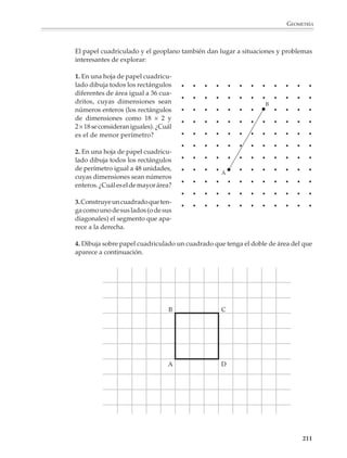 GEOMETRÍA



                        ¿Pudiste construir el triángulo solicitado en todos los casos? ¿Puedes dar otros
                        ejemplos donde no se pueda construir un triángulo? Explica.

                        2. Dibuja todas las figuras que pueden formarse juntando cuatro triángulos rectángu-
                        los isósceles del mismo tamaño, bajo la condición de que al juntarse dos triángulos
                        tengan un lado común. Realiza lo mismo utilizando cualquiera de los cuatro triángu-
                        los rectángulos de forma y tamaño idénticos; cualquiera de los cuatro triángulos
                        iguales, aunque no sean rectángulos. Indica en cada caso las figuras que obtienes.

                        3. Dibuja un segmento XY de 4 cm de longitud y traza a continuación varios
                        triángulos isósceles tomando como base este segmento; marca con rojo el tercer
                        vértice de cada triángulo que dibujaste. ¿Qué observas? Explica.

                        4. Dibuja un segmento AB de 6 cm de longitud y traza a continuación varios rombos
                        que tengan como diagonal este segmento; marca con rojo los otros dos vértices de
                        cada rombo que dibujaste. ¿Qué observas? Explica.

                        5. Dibuja un segmento PQ de 4 cm de longitud; luego traza varios círculos que pasen
                        por los extremos P y Q del segmento y marca con rojo sus centros. ¿Qué observas?
                        Explica.

                        6. Considera un cuadrilátero ABCD y llama O al punto donde se intersectan sus
                        diagonales AC y BD. Para cada inciso, dibuja el cuadrilátero de manera que satisfaga
                        las condiciones dadas. Indica en cada caso el nombre del cuadrilátero que dibujaste
                        (más adelante aprenderás a justificar tu respuesta).

                                 a) AC = 10 cm; BD = 6 cm              b) AC = BD = 8 cm
                                    AO = OC; BO = OD                      AO = OC; BO = OD
                                    AC ⊥ BD                               AC ⊥ BD

                                 c) AC = 10 cm; BD = 6 cm              d) AC = BD = 8 cm
                                    AO = OC; BO = OD                      AO = OC; BO = OD
                                    AB ≠ BC                               AB ≠ BC

                        7. Dibuja un círculo con centro en un punto O; luego toma varios puntos P1, P2, P3
                        ... sobre el círculo y marca con rojo los puntos medios de los segmentos OP1, OP2,
                        OP3, ... ¿Qué observas? Explica.

                        8. Marca un punto O y dibuja varios círculos de 4 cm de radio que pasen por él. Marca
                        con rojo los centros de los círculos que dibujaste. ¿Qué observas? Explica.

                        9. Traza un círculo de 4 cm de radio con centro en un punto O; luego traza una cuerda
                        que mida 5 cm de longitud; traza muchas cuerdas que midan 5 cm hasta que te des
                        cuenta de la figura que se está formando en el centro. Explica.

                        10. Dibuja un segmento AB de 8 cm de longitud y traza luego varios rectángulos que
                        tengan como diagonal este segmento. Marca con rojo los otros dos vértices de cada
                        rectángulo que dibujaste. ¿Qué observas?

                                                                                                         209



M/SEC/P-179-270.PM6.5      209                                            6/20/01, 11:14 AM
 
