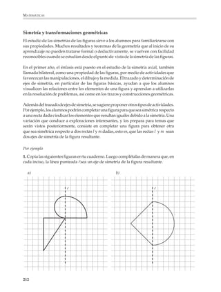 MATEMÁTICAS



              11. Las siguientes figuras sugieren dos métodos para medir el ancho de una laguna
              y un río, respectivamente. Explica cómo aplicarías estos métodos en la práctica.

              a)                                              b)
                                                                          P
              B                        A



                                P
                                                                          A         O                   B



                        A'                 B'
                                                                                                        Q

              Materiales y recursos didácticos para el estudio de la geometría

              Para el estudio de las figuras básicas y, en general, de la geometría, podrán aprove-
              charse, cada vez que se crea necesario y se juzgue conveniente, las oportunidades
              que ofrecen materiales y recursos didácticos, como son el papel doblado, el papel
              cuadriculado, el geoplano y, en general, la construcción y manipulación de modelos
              u otros objetos físicos, y donde sea posible el uso de la computadora.

              El papel doblado puede ser utilizado para verificar la simetría de ciertas figuras.



                                                                      β




                                                          α                                                 γ




                                                                                                    β
                                                                                           α                γ

                                                                                                  α + β + γ = 180°



              Más adelante, el papel doblado puede ser utilizado para ver de manera informal que
              la suma de los ángulos interiores de un triángulo es 180o.


              210



M/SEC/P-179-270.PM6.5          210                                            6/20/01, 11:14 AM
 