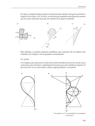 GEOMETRÍA



                        El papel cuadriculado y el geoplano también dan lugar a situaciones y problemas
                        interesantes de explorar:

                        1. En una hoja de papel cuadricu-
                        lado dibuja todos los rectángulos
                        diferentes de área igual a 36 cua-
                        dritos, cuyas dimensiones sean                                      B
                        números enteros (los rectángulos
                        de dimensiones como 18 × 2 y
                        2 × 18 se consideran iguales). ¿Cuál
                        es el de menor perímetro?

                        2. En una hoja de papel cuadricu-
                        lado dibuja todos los rectángulos
                        de perímetro igual a 48 unidades,
                                                                           A
                        cuyas dimensiones sean números
                        enteros. ¿Cuál es el de mayor área?

                        3. Construye un cuadrado que ten-
                        ga como uno de sus lados (o de sus
                        diagonales) el segmento que apa-
                        rece a la derecha.

                        4. Dibuja sobre papel cuadriculado un cuadrado que tenga el doble de área del que
                        aparece a continuación.




                                                          B                C




                                                          A                D




                                                                                                     211



M/SEC/P-179-270.PM6.5      211                                          6/20/01, 11:14 AM
 