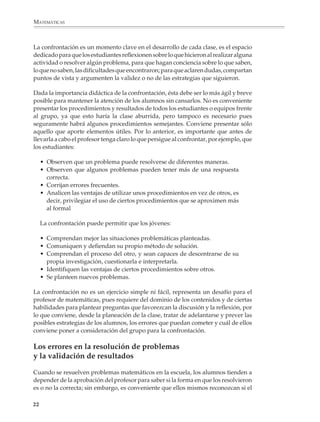 MATEMÁTICAS



              La confrontación es un momento clave en el desarrollo de cada clase, es el espacio
              dedicado para que los estudiantes reflexionen sobre lo que hicieron al realizar alguna
              actividad o resolver algún problema, para que hagan conciencia sobre lo que saben,
              lo que no saben, las dificultades que encontraron; para que aclaren dudas, compartan
              puntos de vista y argumenten la validez o no de las estrategias que siguieron.

              Dada la importancia didáctica de la confrontación, ésta debe ser lo más ágil y breve
              posible para mantener la atención de los alumnos sin cansarlos. No es conveniente
              presentar los procedimientos y resultados de todos los estudiantes o equipos frente
              al grupo, ya que esto haría la clase aburrida, pero tampoco es necesario pues
              seguramente habrá algunos procedimientos semejantes. Conviene presentar sólo
              aquello que aporte elementos útiles. Por lo anterior, es importante que antes de
              llevarla a cabo el profesor tenga claro lo que persigue al confrontar, por ejemplo, que
              los estudiantes:

                  • Observen que un problema puede resolverse de diferentes maneras.
                  • Observen que algunos problemas pueden tener más de una respuesta
                    correcta.
                  • Corrijan errores frecuentes.
                  • Analicen las ventajas de utilizar unos procedimientos en vez de otros, es
                    decir, privilegiar el uso de ciertos procedimientos que se aproximen más
                    al formal

                  La confrontación puede permitir que los jóvenes:

                  • Comprendan mejor las situaciones problemáticas planteadas.
                  • Comuniquen y defiendan su propio método de solución.
                  • Comprendan el proceso del otro, y sean capaces de descentrarse de su
                    propia investigación, cuestionarla e interpretarla.
                  • Identifiquen las ventajas de ciertos procedimientos sobre otros.
                  • Se planteen nuevos problemas.

              La confrontación no es un ejercicio simple ni fácil, representa un desafío para el
              profesor de matemáticas, pues requiere del dominio de los contenidos y de ciertas
              habilidades para plantear preguntas que favorezcan la discusión y la reflexión, por
              lo que conviene, desde la planeación de la clase, tratar de adelantarse y prever las
              posibles estrategias de los alumnos, los errores que puedan cometer y cuál de ellos
              conviene poner a consideración del grupo para la confrontación.

              Los errores en la resolución de problemas
              y la validación de resultados

              Cuando se resuelven problemas matemáticos en la escuela, los alumnos tienden a
              depender de la aprobación del profesor para saber si la forma en que los resolvieron
              es o no la correcta; sin embargo, es conveniente que ellos mismos reconozcan si el

             22



M/SEC/P-007-032.PM6.5           22                                             6/20/01, 11:07 AM
 