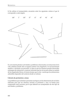 MATEMÁTICAS




                        El tamaño de las cosas no es arbitrario y muchas    transversal de sus piernas sólo es cuatro veces
                        veces está determinado por su forma. Si se          más grande. Las líneas punteadas de la figura
                        duplican las dimensiones lineales de un objeto,     grande muestran el grosor que deberían tener
                        su volumen se multiplica por ocho. El cubo          sus piernas para soportar un cuerpo dos veces
                        grande de la ilustración solamente es dos veces     más alto que el de la figura pequeña. Piernas tan
                        más alto que el pequeño, pero contiene ocho         gruesas serían agobiantes y ciertamente reduci-
                        cubos como el pequeño. Por otro lado, su sección    rían la movilidad humana, con la consecuente
                        sólo es cuatro veces mayor que la del pequeño. La   pérdida de eficiencia. Los grandes animales pre-
                        misma ley se aplica a todos los cuerpos, incluido   históricos pudieron haber muerto a causa de la
                        el cuerpo humano. La figura grande, que es dos      ineficiencia debida a su peso excesivo (Adaptado
                        veces más alta que la pequeña, tiene ocho veces     de Rowland, Kurt, The development of shape,
                        su volumen y, por lo tanto, su peso. Pero el área   Gran Bretaña, Ginn, 1975).



              Medición y cálculo geométrico

              Medición

              El estudio de la geometría, y de las matemáticas en general, no consiste o puede
              reducirse solamente al estudio de ciertos conceptos y teoremas sobre las figuras
              geométricas y los números. Por el contrario, deberá acompañarse de diversas
              actividades y problemas de medición práctica y cálculo geométrico.

              La medición juega un papel central en el estudio de la geometría porque ayuda a
              comprender su utilidad en la vida cotidiana, al mismo tiempo que desarrolla
              nociones y habilidades necesarias para el aprendizaje de esta disciplina.

              220



M/SEC/P-179-270.PM6.5               220                                                      6/20/01, 11:14 AM
 