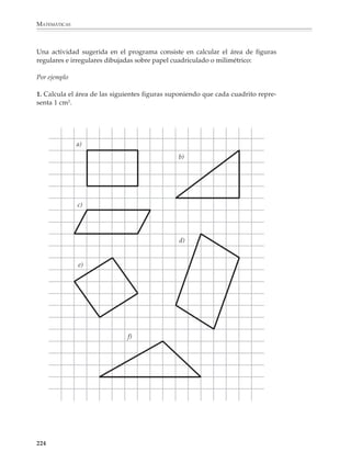 MATEMÁTICAS



              2. Sin utilizar el transportador, encuentra entre los siguientes valores el que le
              corresponde a cada ángulo.


                        100°   3°      150°      37°      15°      45°      90°           60°




              Es conveniente plantear actividades y problemas relacionados con situaciones de la
              vida cotidiana donde sólo se requiera estimar una magnitud y no necesariamente
              medirla o calcularla con precisión. La idea es que los alumnos puedan desarrollar
              estrategias de estimación y construir referentes que les sirvan para afinar su sentido
              de las magnitudes físicas, al mismo tiempo que se dan cuenta que las estimaciones
              admisibles dependen del contexto donde se realizan.

              Cálculo de perímetros y áreas
              Los problemas que se limitan a presentar una figura con las dimensiones de sus lados
              indicadas para que los alumnos calculen su perímetro y área, no bastan para
              comprender estas nociones, por lo que deberán ser acompañados de otro tipo de
              actividades y problemas.




              222



M/SEC/P-179-270.PM6.5          222                                             6/20/01, 11:14 AM
 