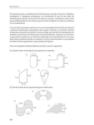 MATEMÁTICAS



              Una actividad sugerida en el programa consiste en calcular el área de figuras
              regulares e irregulares dibujadas sobre papel cuadriculado o milimétrico:

              Por ejemplo

              1. Calcula el área de las siguientes figuras suponiendo que cada cuadrito repre-
              senta 1 cm2.




                            a)
                                                             b)




                            c)




                                                             d)


                            e)




                                            f)




              224



M/SEC/P-179-270.PM6.5            224                                      6/20/01, 11:14 AM
 