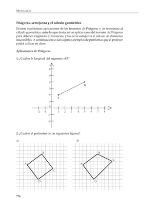 MATEMÁTICAS



              En el primer grado se establecerán las fórmulas para calcular el área de cuadrados,
              rectángulos y triángulos rectángulos. Se recomienda el uso de una tabla de
              fórmulas para calcular el área de otras figuras comunes, incluido el círculo. Este
              tipo de tablas preparan a los alumnos para acceder al álgebra y son de uso cotidiano
              en las matemáticas.

              Como se dijo en párrafos anteriores, no es recomendable limitar el cálculo de áreas
              a ejercicios planteados únicamente sobre papel. Además, es necesario diseñar
              situaciones de medición práctica, donde se haga uso real de los instrumentos de
              medida y las fórmulas se utilicen para resolver problemas. Tampoco es convenien-
              te que todos los ejercicios se resuelvan aplicando una sola fórmula a la vez, pues
              debe haber problemas donde se combine el uso de varias fórmulas y se practiquen
              las ideas de descomposición y equivalencia de figuras.

              Conviene proponer desde problemas sencillos como los siguientes.

              1. Calcula el área de las figuras que aparecen en seguida:

                                             a)                                                    3.5 cm
                                                         6 cm                         b)
                                                                                                              3 cm
                                                                8 cm

                                                                                                              4.5 cm


                                                                                            9 cm
                             c)                                 d)
                                                                              3 cm
                                                  8 cm                 8 cm
                         5 cm



                                  4.5 cm

              2. Calcula el área de las siguientes figuras sombreadas:

                                                         a)            6 cm




                        b)
                                4 cm
                                                                                                   6 cm
                                                                                     c)
                                                         4 cm
                                                                                                            4 cm

                                                                                           11 cm
                                              4 cm


              226



M/SEC/P-179-270.PM6.5                  226                                                         6/20/01, 11:14 AM
 
