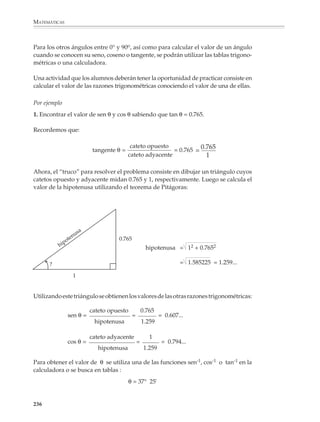 MATEMÁTICAS



              Entonces ya sabemos cuál es el problema por resolver: se necesita obtener la altura
              del siguiente triángulo del cual se conocen la base y los ángulos en la base.

                                                                                                           B



                                                                                                         altura = ?


                              6°              8°

               A        1 000 m      C


              La situación anterior ilustra cómo se procede en la trigonometría: los problemas se
              traducen en problemas de triángulos y se resuelven estos triángulos utilizando las
              relaciones trigonométricas, es decir, las relaciones entre los lados y los ángulos de un
              triángulo.

              Resolver un triángulo significa:

              • Dados los tres lados, encontrar los ángulos.

              • Dados dos lados y el ángulo comprendido, encontrar el tercer lado y los otros dos
                ángulos.

              • Dados un lado y los ángulos adyacentes, encontrar los otros dos lados y el ángulo
                que falta.

              Fueron los griegos quienes iniciaron el estudio sistemático de las relaciones entre
              los ángulos (los arcos) de un círculo y las cuerdas correspondientes. Sin embargo,
              y como ocurre con frecuencia en las matemáticas, la trigonometría no es creación
              de un solo individuo o nación, pues resultados sobre las relaciones entre los lados de
              triángulos semejantes fueron conocidos y utilizados en el antiguo Egipto y en
              Babilonia. Durante mucho tiempo, el desarrollo de la trigonometría estuvo asocia-
              do a la astronomía y no fue una disciplina que tuviera existencia propia, ni siquiera
              entre los matemáticos árabes, quienes la preferían sobre cualquier otra parte de las
              matemáticas, excepto quizás el álgebra. En el siglo XV, el matemático y hombre del
              Renacimiento Johann Müller (1436-1476), mejor conocido por el nombre latino de
              su lugar de origen Regiomontanus (Königsberg, “montaña del rey”, en Alemania),
              publicó dos textos que modificaron la situación anterior. El primero fue un
              resumen del Almagesto de Ptolomeo, el más grande tratado de astronomía de la
              Antigüedad, escrito durante la segunda centuria de nuestra era. El segundo fue un
              estudio detallado de los diferentes métodos de resolver triángulos arbitrarios.
              Estos dos textos, sobre todo el segundo, marcan el nacimiento de la trigonometría
              como una parte de las matemáticas independiente de la astronomía.

              234



M/SEC/P-179-270.PM6.5              234                                          6/20/01, 11:14 AM
 