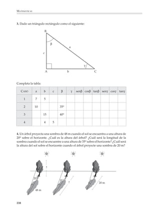 MATEMÁTICAS



              Para los otros ángulos entre 0° y 90o, así como para calcular el valor de un ángulo
              cuando se conocen su seno, coseno o tangente, se podrán utilizar las tablas trigono-
              métricas o una calculadora.

              Una actividad que los alumnos deberán tener la oportunidad de practicar consiste en
              calcular el valor de las razones trigonométricas conociendo el valor de una de ellas.

              Por ejemplo
              1. Encontrar el valor de sen θ y cos θ sabiendo que tan θ = 0.765.

              Recordemos que:

                                                                cateto opuesto
                                                tangente θ =                    = 0.765 = 0.765
                                                               cateto adyacente             1

              Ahora, el “truco” para resolver el problema consiste en dibujar un triángulo cuyos
              catetos opuesto y adyacente midan 0.765 y 1, respectivamente. Luego se calcula el
              valor de la hipotenusa utilizando el teorema de Pitágoras:




                                         a
                                      us
                                    en
                              p  ot                      0.765
                            hi                                            hipotenusa = 12 + 0.7652

                        ?                                                                 = 1.585225 = 1.259...

                                    1


              Utilizando este triángulo se obtienen los valores de las otras razones trigonométricas:

                                               cateto opuesto            0.765
                                  sen θ =                        =                = 0.607...
                                                hipotenusa               1.259

                                               cateto adyacente             1
                                  cos θ =                            =             = 0.794...
                                                  hipotenusa              1.259

              Para obtener el valor de θ se utiliza una de las funciones sen-1, cos-1 o tan-1 en la
              calculadora o se busca en tablas :
                                                               θ = 37° 25'


              236



M/SEC/P-179-270.PM6.5                    236                                                     6/20/01, 11:14 AM
 