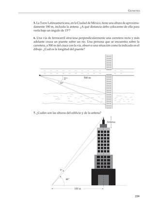 GEOMETRÍA



                        Los alumnos deberán tener numerosas oportunidades de utilizar las razones trigono-
                        métricas para plantear y resolver problemas que involucren triángulos rectángulos.

                        Por ejemplo
                        1. Una escalera de 4 m de largo llega hasta el pretil de una ventana cuando el ángulo
                        formado por la escalera y el suelo es de 65°. ¿A qué altura se encuentra la ventana?
                        ¿En qué ángulo debe colocarse la escalera para que quede 50 cm por debajo de la
                        ventana?




                                                                      4m




                                                                        65°



                        2. Se dice que una subida tiene una pendiente de 10%. Si se eleva 10 m por cada 100
                        m horizontales recorridos, ¿cuál de las rutas siguientes tiene la mayor pendiente?

                                      a)                                         b)

                                           10%                                                 10°




                        ¿Y de éstas?

                                      c)                                              d)

                                           20%                                                 12°
                                                                                               12°




                                                                                                          237



M/SEC/P-179-270.PM6.5      237                                             6/20/01, 11:14 AM
 