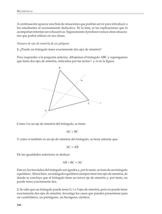 MATEMÁTICAS



              En una segunda fase, el profesor podrá orientarlos a que proporcionen un argumen-
              to deductivo para demostrar que se trata efectivamente de un paralelogramo.

              Es probable que al principio, cuando los alumnos todavía no están acostumbrados
              a imaginar trazos auxiliares y tienen dificultades para generar una demostración,
              aun en casos muy sencillos, el profesor tenga que dar algunas sugerencias, por
              ejemplo, ¿creen que nos ayudaría trazar la diagonal que une dos vértices del
              cuadrilátero?
                                                B

                                                                        C


                                           A




                                                         D

              Una vez que se tiene la demostración —y si los alumnos no lo han tomado en cuenta—
              se les podrá preguntar si la misma sirve también para el caso de un cuadrilátero como
              el siguiente o, si se quiere plantear otro problema relacionado con el anterior, pedirles
              explorar y demostrar qué ocurre cuando se unen los puntos medios de lados opuestos
              de un cuadrilátero.
                                                                                     B
                              B

                                                                                                       C
                                                                          A

                          D


                                                    C
             A

                                    Los segmentos que unen los puntos medios de lados             D
                                    opuestos de un cuadrilátero se bisectan (¿por qué?)


              El aprendizaje de la geometría será más interesante para los alumnos si no se
              intenta probar desde el principio resultados evidentes, por ejemplo, que en un
              triángulo a lado mayor se opone ángulo mayor. Las actividades propuestas deberán
              hacer sentir la satisfacción que acompaña al descubrimiento de hechos hasta
              entonces desconocidos y de su relación con lo que uno ya sabía. Más adelante la
              atención del alumno se desplazará poco a poco de los resultados a sus demostra-
              ciones y comenzará a comprender por qué ciertos hechos necesitan demostrarse,
              aunque parezcan muy sencillos y evidentes.


              244



M/SEC/P-179-270.PM6.5             244                                              6/20/01, 11:14 AM
 