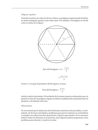GEOMETRÍA




                    Problemas de aritmética
                    Los siguientes problemas, u otros más sencillos o ligeramente más complicados, podrán ser
                    útiles para practicar el razonamiento deductivo en un contexto distinto al de la geometría.
                    Al resolver cada problema, conviene que los alumnos investiguen algunos casos particu-
                    lares y no proporcionarles las sugerencias de solución desde el principio, sino esperar un
                    poco hasta que hayan hecho sus propios intentos para resolverlo. Salvo indicación contra-
                    ria, los números que intervienen en cada problema son enteros naturales.
                    1. Todo número impar es la suma de dos enteros consecutivos.

                    2. La diferencia entre dos cuadrados perfectos consecutivos es siempre un número impar.

                    3. Mostrar que 1/2  2/3  3/4  4/5 ... y así sucesivamente.

                    4. El cuadrado de todo número impar es impar y, recíprocamente, si el cuadrado de un
                    número es impar, entonces el número es impar.

                    5. Probar que la suma de tres enteros consecutivos es múltiplo de 3. Investigar lo que ocurre
                    en el caso de 4, 5, 6, ... enteros consecutivos. ¿En qué casos la suma de k enteros consecutivos
                    es múltiplo de k?

                    6. Entre k números consecutivos, siempre hay uno divisible entre k (Sugerencia: dados k
                    números consecutivos: x + 1, x + 2, ..., x + k, investiga los residuos que se obtienen al dividir
                    cada número entre k).

                    7. ¿Será cierto?
                                                           1    = 1 =     13
                                                      3 + 5     = 8 =     23
                                                 7 + 9 + 11     = 27 =    33
                                           13 + 15 + 17 + 19    = 64 =    43

                                                                 Continuar



                             Fórmulas para el cálculo de áreas de las figuras usuales

                             Tomando como punto de partida la fórmula para calcular el área del rectángulo,
                             pueden deducirse las fórmulas para calcular el área de las otras figuras usuales de
                             lados rectilíneos.



                                                         a
                                                                                                  A=b×a


                                                                         b

                                                                                                                   247



M/SEC/P-179-270.PM6.5            247                                              6/20/01, 11:14 AM
 