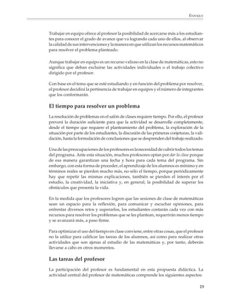 ENFOQUE



                        Trabajar en equipo ofrece al profesor la posibilidad de acercarse más a los estudian-
                        tes para conocer el grado de avance que va logrando cada uno de ellos, al observar
                        la calidad de sus intervenciones y la manera en que utilizan los recursos matemáticos
                        para resolver el problema planteado.

                        Aunque trabajar en equipo es un recurso valioso en la clase de matemáticas, esto no
                        significa que deban excluirse las actividades individuales o el trabajo colectivo
                        dirigido por el profesor.

                        Con base en el tema que se esté estudiando y en función del problema por resolver,
                        el profesor decidirá la pertinencia de trabajar en equipos y el número de integrantes
                        que los conformarán.

                        El tiempo para resolver un problema
                        La resolución de problemas en el salón de clases requiere tiempo. Por ello, el profesor
                        preverá la duración suficiente para que la actividad se desarrolle completamente,
                        desde el tiempo que requiere el planteamiento del problema, la exploración de la
                        situación por parte de los estudiantes, la discusión de las primeras conjeturas, la vali-
                        dación, hasta la formulación de conclusiones que se desprenden del trabajo realizado.

                        Una de las preocupaciones de los profesores es la necesidad de cubrir todos los temas
                        del programa. Ante esta situación, muchos profesores optan por dar la clase porque
                        de esa manera garantizan una fecha y hora para cada tema del programa. Sin
                        embargo, con esta forma de proceder, el aprendizaje de los alumnos es mínimo y en
                        términos reales se pierden mucho más, no sólo el tiempo, porque periódicamente
                        hay que repetir las mismas explicaciones, también se pierden el interés por el
                        estudio, la creatividad, la iniciativa y, en general, la posibilidad de superar los
                        obstáculos que presenta la vida.

                        En la medida que los profesores logren que las sesiones de clase de matemáticas
                        sean un espacio para la reflexión, para comunicar y escuchar opiniones, para
                        enfrentar diversos retos y superarlos, los estudiantes contarán cada vez con más
                        recursos para resolver los problemas que se les plantean, requerirán menos tiempo
                        y se avanzará más, a paso firme.

                        Para optimizar el uso del tiempo en clase conviene, entre otras cosas, que el profesor
                        no la utilice para calificar las tareas de los alumnos, así como para realizar otras
                        actividades que son ajenas al estudio de las matemáticas y, por tanto, deberán
                        llevarse a cabo en otros momentos.

                        Las tareas del profesor
                        La participación del profesor es fundamental en esta propuesta didáctica. La
                        actividad central del profesor de matemáticas comprende los siguientes aspectos:

                                                                                                              25



M/SEC/P-007-032.PM6.5      25                                               6/20/01, 11:07 AM
 
