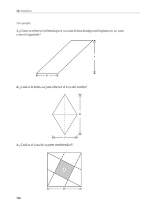 MATEMÁTICAS



              Paralelogramo
                                            b




              a
                                                                                a



                                                                                                    b
                                                                                    A=b×a

              Triángulo

              Dado un triángulo cualquiera, se toma otro de la misma forma y tamaño y con los
              dos se forma un paralelogramo. Entonces el área del triángulo es la mitad del área
              del paralelogramo formado.




                                                    a                                  a                       a



                            b                                     b                                       b

                                                                      Área del paralelogramo = b × a

                                                                                                b×a
                                                                          Área del triángulo =––––––
                                                                                                 2

              Trapecio
              Para encontrar la fórmula correspondiente, basta dividir el trapecio en dos triángu-
              los de diferente base pero misma altura y sumar las áreas de cada uno:
                                                        b

                                          A = b× a
                                               2
                                A
                                      a
                                                            A= B×a
                                                                2


                                                            R B


                        Área del trapecio = B × a + b × a = B × a + b × a = (B + b) × a
                                                2           2              2               2

              248



M/SEC/P-179-270.PM6.5               248                                                    6/20/01, 11:14 AM
 
