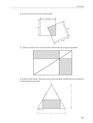 GEOMETRÍA



                        Polígonos regulares
                        Uniendo el centro con cada uno de los vértices, un polígono regular puede dividirse
                        en tantos triángulos iguales como lados tiene. Por ejemplo, el hexágono se divide
                        como se indica en la figura:




                                                                                              l
                                                                               a




                                                                                   l ×a
                                                  Área del hexágono = 6 ×
                                                                                    2


                                                                          6×l ×a
                                                                      =
                                                                               2

                        Como 6 × l es igual al perímetro del hexágono, se tiene:

                                                                          p×a
                                                  Área del hexágono =
                                                                           2

                        donde p indica el perímetro. Procediendo de la misma manera se demuestra que, en
                        general, el área de un polígono regular se obtiene multiplicando el perímetro por la
                        apotema y dividiendo entre dos.

                        Observaciones

                        Es conveniente que la deducción de las fórmulas anteriores esté precedida, y acom-
                        pañada, de diversas actividades y problemas para que los alumnos se acostumbren
                        y manejen con soltura las ideas de partición y figuras equivalentes. No es necesario
                        deducir todas las fórmulas en el pizarrón, pues algunas podrán proponerse como
                        problemas para discutir y resolver en clase.

                                                                                                        249



M/SEC/P-179-270.PM6.5      249                                            6/20/01, 11:14 AM
 