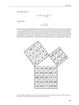 GEOMETRÍA



                        Muchas de estas demostraciones están basadas en las ideas de partición y equivalen-
                        cia de áreas, por lo que tienen un fuerte carácter visual que las hace accesibles. No
                        hay razón para que los alumnos sólo conozcan una demostración del teorema de
                        Pitágoras, sino que conviene proporcionarles varias de estas demostraciones visua-
                        les y pedirles que reconstruyan el argumento subyacente en ellas.

                        Por ejemplo

                        1. A partir de las siguientes figuras ¿cómo explicaría que el teorema de Pitágoras es
                        cierto?
                                               a       b                                       a              b
                                  a)
                                       a   a2          c
                                                                                      b                                   a
                                                                                                       c2
                                                           2
                                       a               b
                                                                                      a                                   b

                                                                                                   b              a
                                                                   a2 +   b2 =   c2

                                                   c
                                  b)
                                           a       b

                                                                                                                         b

                                                                     a


                                                                                 a                      a
                                                                                                        b
                                                                   c 2 = a2 + b2




                                  c)
                                                                             c
                                                               a

                                                                      b
                                                                                                       a 2 + b 2 = c2




                                                                                                                              255



M/SEC/P-179-270.PM6.5      255                                                    6/20/01, 11:14 AM
 
