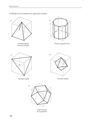 MATEMÁTICAS



              Se buscará, en particular, la familiarización con los sólidos geométricos por medio
              de actividades que favorezcan:

              • La manipulación de objetos físico-tridimensionales y la construcción de modelos
                de los sólidos comunes.
              • La observación de las similaridades y diferencias entre los diferentes tipos de
                sólidos.
              • La comprensión y uso adecuado de los términos y el lenguaje utilizado en su
                descripción.
              • La observación y enunciado de las características de los poliedros: forma de las
                caras, número de vértices, aristas y caras, etcétera.

              Es importante que los alumnos desarrollen gradualmente sus habilidades para la
              representación plana de objetos en el espacio, por medio de actividades y proble-
              mas que impliquen:

              a) Dibujo en perspectiva de paralelepípedos, cubos y cuerpos formados por la
                 combinación o partición simple de los anteriores.
              b) Dibujo y recuperación de un sólido a partir de sus vistas frontal, laterales y de
                 planta.
              c) Uso del dibujo en perspectiva de cubos y paralelepípedos rectos como auxiliar
                 en el dibujo de prismas, pirámides y otros poliedros.

              1. Dibuja en tu cuaderno los siguientes cuerpos:

                                 a)
                                                             b)




                            c)
                                                        d)




                                          e)




              262



M/SEC/P-179-270.PM6.5            262                                         6/20/01, 11:14 AM
 