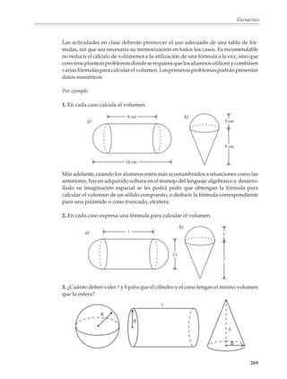 GEOMETRÍA



                        Cálculo de volúmenes

                        El cálculo de volúmenes se inicia desde el primer año con la obtención del volumen
                        de cubos y paralelepípedos rectos, así como de cuerpos por la composición o parti-
                        ción simple de los anteriores.

                        Por ejemplo

                        1. ¿Cuál es el volumen de los siguientes cuerpos?

                           a)
                                                                                                      b)




                                                                        = 1 cm3


                                                                              d)
                                 c)




                        2. ¿Cuál es el volumen de los siguientes cuerpos?
                                                    5
                                           a)

                                                4
                                                                                                           b)
                                                                                                                     5
                                                                    6


                                      c)
                                                                                                                 6
                                                                4
                                                                                                       8
                                 4                      2
                                                            6
                                                                             = 1 cm3
                                      4


                                                                                                                         267



M/SEC/P-179-270.PM6.5      267                                                    6/20/01, 11:14 AM
 