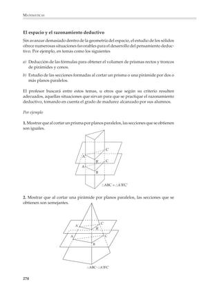 MATEMÁTICAS



              Las situaciones anteriores podrán ser precedidas de actividades y problemas que
              faciliten su comprensión.

              Por ejemplo

              1. Dibujen en su cuaderno, por separado, cada una de las partes en que está dividido
              el siguiente cubo.
                                                  6 cm
                                           2 cm
                                                      4 cm   4 cm
                                          3 cm



                                          5 cm




              Como en el caso del cálculo de perímetros y áreas, la obtención de volúmenes no debe
              limitarse a la resolución de actividades y problemas planteados únicamente sobre
              papel, sino que conviene proponer otras que muestren la relación entre las nociones de
              volumen y capacidad —conduciendo al uso efectivo de los instrumentos de medida—
              y desarrollen en los alumnos el sentido de la medición práctica y la magnitud.

              Salvo por los casos más simples, las fórmulas para calcular el volumen de los sólidos
              y cuerpos geométricos no se deducen tan fácilmente como las que sirven para calcu-
              lar áreas de figuras rectilíneas, por lo que sólo podrán justificarse empíricamente o
              demostrarse en algunos casos particulares.

              Por ejemplo

              2. Construir recipientes en forma de pirámides y conos y verificar que su capacidad
              es un tercio de la de un prisma o un cilindro con la misma base y altura.

              ¿Qué relación hay entre el volumen de la pirámide respecto al volumen del cubo?

              3. Si el profesor lo considera conveniente, los alumnos podrán realizar un patrón y
              armar la pirámide para verificar que con tres pirámides iguales a ella se forma el cubo.
                                                 H                      G

                                                             F
                                     E
                                                                        8



                                                                        C
                                                  D
                                                                    8
                                     A            8          B


              268



M/SEC/P-179-270.PM6.5          268                                              6/20/01, 11:14 AM
 
