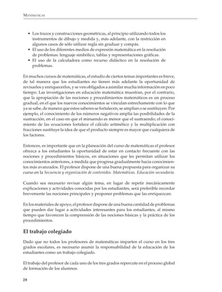 MATEMÁTICAS



                  • Los trazos y construcciones geométricas, al principio utilizando todos los
                    instrumentos de dibujo y medida y, más adelante, con la restricción en
                    algunos casos de sólo utilizar regla sin graduar y compás.
                  • El uso de los diferentes medios de expresión matemática en la resolución
                    de problemas: lenguaje simbólico, tablas y representaciones gráficas.
                  • El uso de la calculadora como recurso didáctico en la resolución de
                    problemas.

              En muchos cursos de matemáticas, el estudio de ciertos temas importantes es breve,
              de tal manera que los estudiantes no tienen más adelante la oportunidad de
              revisarlos y enriquecerlos, y se ven obligados a asimilar mucha información en poco
              tiempo. Las investigaciones en educación matemática muestran, por el contrario,
              que la apropiación de las nociones y procedimientos matemáticos es un proceso
              gradual, en el que los nuevos conocimientos se vinculan estrechamente con lo que
              ya se sabe, de manera que estos saberes se fortalecen, se amplían o se sustituyen. Por
              ejemplo, el conocimiento de los números negativos amplía las posibilidades de la
              sustracción, en el caso en que el minuendo es menor que el sustraendo; el conoci-
              miento de las ecuaciones fortalece el cálculo aritmético y la multiplicación con
              fracciones sustituye la idea de que el producto siempre es mayor que cualquiera de
              los factores.

              Entonces, es importante que en la planeación del curso de matemáticas el profesor
              ofrezca a los estudiantes la oportunidad de estar en contacto frecuente con las
              nociones y procedimientos básicos, en situaciones que les permitan utilizar los
              conocimientos anteriores, a medida que progresa gradualmente hacia conocimien-
              tos más avanzados. El profesor dispone de una buena propuesta para organizar su
              curso en la Secuencia y organización de contenidos. Matemáticas. Educación secundaria.

              Cuando sea necesario revisar algún tema, en lugar de repetir mecánicamente
              explicaciones y actividades conocidas por los estudiantes, será preferible recordar
              brevemente las nociones principales y proponer problemas que las enriquezcan.

              En los materiales de apoyo, el profesor dispone de una buena cantidad de problemas
              que pueden dar lugar a actividades interesantes para los estudiantes, al mismo
              tiempo que favorecen la comprensión de las nociones básicas y la práctica de los
              procedimientos.

              El trabajo colegiado
              Dado que no todos los profesores de matemáticas imparten el curso en los tres
              grados escolares, es necesario asumir la responsabilidad de la educación de los
              estudiantes como un trabajo colegiado.

              El trabajo del profesor de cada uno de los tres grados repercute en el proceso global
              de formación de los alumnos.

             28



M/SEC/P-007-032.PM6.5           28                                             6/20/01, 11:07 AM
 
