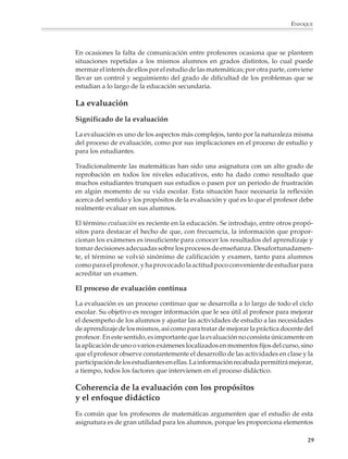 ENFOQUE



                        En ocasiones la falta de comunicación entre profesores ocasiona que se planteen
                        situaciones repetidas a los mismos alumnos en grados distintos, lo cual puede
                        mermar el interés de ellos por el estudio de las matemáticas; por otra parte, conviene
                        llevar un control y seguimiento del grado de dificultad de los problemas que se
                        estudian a lo largo de la educación secundaria.

                        La evaluación
                        Significado de la evaluación

                        La evaluación es uno de los aspectos más complejos, tanto por la naturaleza misma
                        del proceso de evaluación, como por sus implicaciones en el proceso de estudio y
                        para los estudiantes.

                        Tradicionalmente las matemáticas han sido una asignatura con un alto grado de
                        reprobación en todos los niveles educativos, esto ha dado como resultado que
                        muchos estudiantes trunquen sus estudios o pasen por un periodo de frustración
                        en algún momento de su vida escolar. Esta situación hace necesaria la reflexión
                        acerca del sentido y los propósitos de la evaluación y qué es lo que el profesor debe
                        realmente evaluar en sus alumnos.

                        El término evaluación es reciente en la educación. Se introdujo, entre otros propó-
                        sitos para destacar el hecho de que, con frecuencia, la información que propor-
                        cionan los exámenes es insuficiente para conocer los resultados del aprendizaje y
                        tomar decisiones adecuadas sobre los procesos de enseñanza. Desafortunadamen-
                        te, el término se volvió sinónimo de calificación y examen, tanto para alumnos
                        como para el profesor, y ha provocado la actitud poco conveniente de estudiar para
                        acreditar un examen.

                        El proceso de evaluación continua

                        La evaluación es un proceso continuo que se desarrolla a lo largo de todo el ciclo
                        escolar. Su objetivo es recoger información que le sea útil al profesor para mejorar
                        el desempeño de los alumnos y ajustar las actividades de estudio a las necesidades
                        de aprendizaje de los mismos, así como para tratar de mejorar la práctica docente del
                        profesor. En este sentido, es importante que la evaluación no consista únicamente en
                        la aplicación de uno o varios exámenes localizados en momentos fijos del curso, sino
                        que el profesor observe constantemente el desarrollo de las actividades en clase y la
                        participación de los estudiantes en ellas. La información recabada permitirá mejorar,
                        a tiempo, todos los factores que intervienen en el proceso didáctico.

                        Coherencia de la evaluación con los propósitos
                        y el enfoque didáctico
                        Es común que los profesores de matemáticas argumenten que el estudio de esta
                        asignatura es de gran utilidad para los alumnos, porque les proporciona elementos

                                                                                                            29



M/SEC/P-007-032.PM6.5      29                                              6/20/01, 11:07 AM
 