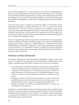 MATEMÁTICAS



              para resolver problemas de la vida cotidiana y desarrolla sus habilidades para
              pensar y razonar lógicamente. Esta postura resulta contradictoria si la evaluación
              del aprendizaje se limita a la aplicación de exámenes cada cierto periodo de tiempo
              que muchas veces sólo miden conocimientos aislados y no dan cuenta del proceso
              de desarrollo de habilidades y, sobre todo, las dificultades que obstaculizan dicho
              desarrollo.

              Tanto el proceso como las formas de evaluación deben ser coherentes con los
              contenidos, propósitos y enfoque señalados en el Plan y programas de estudio.
              Educación básica. Secundaria, por ello es necesario que al diseñar su proceso de
              evaluación, el profesor contemple actividades que le permitan recoger información
              de fuentes muy diversas, como pueden ser los exámenes escritos, los registros de
              observación en clase, los ensayos y exposiciones, pequeños cuestionarios respecto a
              tal o cual punto del programa, etcétera.

              Es poco congruente que mientras el proceso de estudio tiene entre sus propósitos,
              promover actitudes, fomentar el trabajo en grupo y desarrollar la habilidad de los
              alumnos para producir, comunicar y validar conjeturas —o bien busca desarrollar
              habilidades para comprender, interpretar y valorar ideas matemáticas presentadas
              en diversas formas—, la evaluación se reduzca a exámenes escritos de aplicación
              individual, que si bien ayudan a evaluar algunos desempeños, no permiten observar
              aspectos como los anteriores.


              Exámenes escritos individuales
              Para obtener información sobre determinados aprendizajes, algunas veces es útil
              recurrir a la aplicación de exámenes escritos individuales. A continuación se dan
              algunas sugerencias generales sobre la elaboración de este tipo de exámenes:

                  • Los exámenes escritos deberán elaborarse a partir de los conocimientos
                    comunes exigibles a todos los estudiantes, procurando no darle un peso
                    exagerado a las definiciones y los significados de ciertos vocablos. En
                    lugar de proponer muchas preguntas, es preferible distinguir lo esen-
                    cial de lo accesorio o menos importante y elaborar cuestionarios más
                    breves.
                  • Tampoco conviene evaluar temas importantes en un solo examen. Es
                    preferible que un mismo tema aparezca en varios exámenes, pues así el
                    profesor observará cómo progresa su adquisición durante el año.
                  • Cuando el profesor lo considere conveniente permitirá el uso de las
                    calculadoras en los exámenes.

              Finalmente, es recomendable no abusar de las preguntas de opción múltiple u otras
              similares. Aunque este tipo de preguntas pueden ser útiles en ocasiones y facilitar
              la calificación de los exámenes, su uso irreflexivo en los últimos años ha contribuido
              a empobrecer la enseñanza. Su inconveniente más grave es, quizá, que ocultan
              información valiosa para el profesor.

             30



M/SEC/P-007-032.PM6.5          30                                              6/20/01, 11:07 AM
 