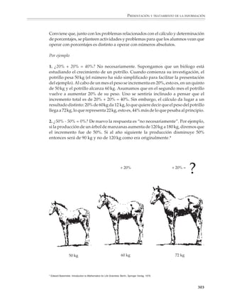 PRESENTACIÓN Y TRATAMIENTO DE LA INFORMACIÓN



                                                  Cantidades absolutas y relativas
                                                  En la presentación y tratamiento de la información se utilizan con frecuencia
                                                  cantidades relativas, como los porcentajes, los tantos por millar y por cien mil, las
                                                  partes por millón y las tasas, entre otras. La idea de cantidad relativa se encuentra
                                                  también en muchos indicadores de bienestar social y de la economía, como son el
                                                  número de habitantes por médico, de maestros por alumno, el producto interno o
                                                  el ingreso per cápita de los habitantes de un país.

                                                  Como ejemplo, considérese el cuadro de la página siguiente que contiene algunos
                                                  indicadores básicos que proporcionan el perfil de la República Mexicana en algu-
                                                  nos aspectos significativos.

                                                  Conviene que por medio de situaciones concretas muy variadas y diversas los
                                                  alumnos conozcan el uso y significado de indicadores como los del cuadro y otros
                                                  similares. En particular, necesitan comprender los porcentajes y aprender a calcular
                                                  con ellos y determinarlos. Como se dijo antes, la función principal de los porcentajes
                                                  es reducir los datos a una base común y a números cuya magnitud permita
                                                  compararlos con facilidad y darse cuenta de las relaciones existentes entre ellos.

                                                  Por ejemplo

                                                  1. Durante los años cincuenta y sesenta el petróleo fue una materia prima muy barata,
                                                  lo que favoreció el desarrollo de los países industrializados. A principios de los años
                                                  setenta, aumentó el precio del barril de petróleo, por lo que muchas naciones
                                                  adoptaron políticas de ahorro en el consumo de energía. En la tabla aparecen los datos
                                                                                                             del consumo mundial de pe-
                                                                         CONSUMO                             tróleo, para los años de 1973,
                                      REGIÓN                      1973           1985        INCREMENTO
                                                                       %              %              %       comienzo de la llamada cri-
                                                                                                             sis del petróleo, y 1985.
                                      Norteamérica             914             776
                                      EU                       826             708
                                      América Latina           164             219
                                                                                                                  Llena las columnas en blan-
                                      Cercano Oriente           60              90                                co de la tabla: a) los incre-
                                      Lejano Oriente           400             415                                mentos de consumo debe-
                                      Japón                    269             200                                rán ser indicados con los
                                      África                    48              85                                signos “+” o “–”, según sean
                                      Europa Occidental        750             572
                                                                                                                  positivos o negativos; b) el
                                      Alemania                 150             113
                                      Francia                  127              85
                                                                                                                  porcentaje de consumo de
                                      Italia                   104              85                                cada país se calculará res-
                                      Reino Unido              113              85                                pecto del total mundial en
            FUENTE: La Recherche.




                                      Europa Oriental/China    454             645                                el año correspondiente y c) el
                                      URSS                     318             445                                incremento porcentual de
                                      China                     38              91
                                                                                                                  consumo se calculará res-
                                      Total Mundial           2790            2802
                                                                                                                  pecto del consumo de cada
                                    Consumo mundial de petróleo 1973-1985 (millones de toneladas).
                                                                                                                  país en 1973.

                                                                                                                                            301



M/SEC/P-271-327.PM6.5                                 301                                               6/20/01, 11:16 AM
 