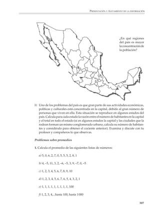 PRESENTACIÓN Y TRATAMIENTO DE LA INFORMACIÓN



                        Actividad

                        1. Se toman 6 tubos de ensayo con 9 ml de agua pura cada uno y otro que contenga
                        un líquido coloreado, puede utilizarse agua de jamaica, por ejemplo. Se deposita 1
                        ml de agua de jamaica en el primer tubo y se mezcla bien: la concentración de agua
                        de jamaica en este tubo será 1/10. A continuación se toma 1 ml de la mezcla contenida
                        en este tubo y se agrega al agua contenida en el segundo tubo y se mezcla bien: en
                        éste la concentración de agua de jamaica será 1/100. Se continúa en la misma forma
                        hasta terminar con el sexto tubo, en donde la concentración de agua de jamaica
                        llegará a ser finalmente de 1/1 000 000.


                                  1 ml          1 ml          1 ml          1 ml                1 ml             1 ml




                                         9 ml          9 ml          9 ml              9 ml             9 ml              9 ml




                        Agua de           1             1             1                  1                1                 1
                        jamaica          10            100           1000             10 000           100 000          1 000 000




                        Promedios y densidades

                        Además de los ejemplos dados en los párrafos anteriores, en la presentación y
                        tratamiento de la información, así como en la vida cotidiana, se recurre con
                        frecuencia a otros tipos de cantidades relativas, como son los promedios, las
                        densidades, las concentraciones y las razones promedio de cambio de ciertas
                        cantidades respecto a otras, por ejemplo, la velocidad promedio y el gasto o débito
                        promedio de una llave.

                        En particular, la media aritmética, comúnmente conocida como el promedio se utiliza
                        con frecuencia para describir en forma abreviada los datos de una lista (véase la
                        página 314), mientras que las densidades sirven para dar una idea de cómo se
                        distribuyen algunas cantidades respecto a otras.


                                                                                                                             305



M/SEC/P-271-327.PM6.5      305                                                     6/20/01, 11:16 AM
 