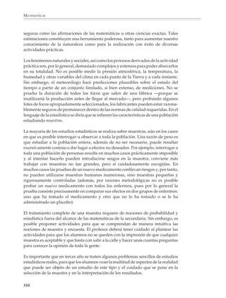 MATEMÁTICAS



              2. Encuentra tres listas de cinco números cuyo promedio sea 7.4.

              3. ¿Cuántas listas hay de cuatro enteros naturales cuyo promedio sea igual 5.75?

              4. En una ciudad del norte del país se observaron las siguientes temperaturas
              mínimas y máximas durante una semana de invierno. ¿Cuáles fueron sus tempera-
              turas promedio?


                                                       DOM     LUN       MAR         MIÉR     JUE         VIER          SÁB

                    Temperatura
                                                       4        –3       –3          –6       –8            –2           8
                    mínima (oC)

                    Temperatura
                                                       11        8        2          –2       –6            0            14
                    máxima (oC)



              5. Los siguientes datos corresponden a la masa, en gramos, de proteína contenida en
              20 muestras de granos de soya, cada una con un peso de 100 g. Calcular la masa
              promedio de proteínas contenidas en 100 g de granos de soya.

                         36       36.5 33.5 38         34.5 39         35.5 30.5 40          37

                         41.5 42       35      40      37      32.5 39.5 38           34     36

              6. En la siguiente tabla está dada la constitución química (en %) de algunos animales
              de granja. Encontrar la constitución química, en %, del “animal de granja prome-
              dio”. De entre los animales de la lista, ¿cuál es el que se aproxima más al animal
              promedio?


                        ANIMAL              PRÓTIDOS         LÍPIDOS      GLÚCIDOS          MINERALES             AGUA

                        Caballo               17               17              1.5             4.5                  60

                        Buey                  15               26              0.4             4.6                  54

                        Borrego               16               20              0.6             3.4                  60

                        Puerco                15               24              0.2             2.8                  58

                        Pollo                  21              19              0.8             3.2                  56




              308



M/SEC/P-271-327.PM6.5                 308                                                           6/20/01, 11:16 AM
 