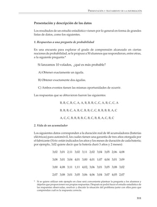 PRESENTACIÓN Y TRATAMIENTO DE LA INFORMACIÓN



                        7. La estatura promedio de un grupo de alumnos es de 1.347 m. La suma de todas las
                        alturas del grupo es 3 771 cm y hay 17 niños en la clase. ¿Cuántas niñas hay?

                        8. El promedio de calificaciones en un examen para 58 alumnos fue de 87.3. Después
                        presentaron el examen otros 12 alumnos y sus exámenes tuvieron un promedio de
                        90.7. ¿Cuál fue el promedio para todos los alumnos?

                        Problemas sobre velocidades promedio

                        1. Un automovilista recorrió 130 km en 1:30 horas. ¿Cuál fue su velocidad promedio?

                        2. En su viaje de una ciudad a otra, un automóvil viaja durante tres horas a una
                        velocidad promedio de 90 km/h y durante dos horas a una velocidad promedio de
                        75 km/h. ¿Qué distancia recorrió? ¿Cuál fue su velocidad promedio en todo el viaje?
                        ¿La velocidad promedio es igual al promedio de las velocidades?

                        3. En una excursión, Juan recorrió 22 km a una velocidad promedio de 8.5 km/h
                        y 17 km a una velocidad promedio de 6 km/h. ¿Cuál fue su velocidad promedio
                        en todo el recorrido? ¿La velocidad promedio es igual al promedio de las
                        velocidades?

                        Descripción de una lista de datos

                        Estudios estadísticos

                        El término estadística suele utilizarse con varios significados diferentes. En el uso
                        común se habla de “una estadística” para designar una conjunto de datos, general-
                        mente numéricos, obtenidos mediante experimentación u observación y usualmen-
                        te ordenados en forma de listas o tablas, o presentados gráficamente. Es en este
                        sentido que en el lenguaje coloquial se dice que en la sección financiera de los
                        periódicos vienen un “montón” de estadísticas.

                        Desde un punto de vista más técnico, la estadística es una ciencia (algunos profesio-
                        nales de la materia agregarían y un arte) que se vale de una serie de técnicas
                        sistemáticas para recolectar y tratar datos; que genera información comprensible a
                        partir de los mismos; y que utiliza procedimientos y argumentos muy ligados a la
                        teoría matemática de las probabilidades, para validar sus afirmaciones. En este
                        sentido del término un farmacólogo dice que va a realizar un estudio estadístico de
                        los efectos de determinado antibiótico; un meteorólogo habla de modelos estadísti-
                        cos del clima; o un ingeniero industrial se refiere a los métodos estadísticos del
                        control de calidad.

                        El propósito de la estadística consiste en estimar la plausibilidad de ciertas conclu-
                        siones con base en lo que se observa en un conjunto de datos. Así, los resultados que
                        se desprenden de un estudio estadístico son inferencias probables y no conclusiones

                                                                                                          309



M/SEC/P-271-327.PM6.5      309                                             6/20/01, 11:16 AM
 