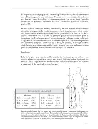 PRESENTACIÓN Y TRATAMIENTO DE LA INFORMACIÓN



                        Una situación interesante se presenta cuando los puntos de la nube se agrupan o
                        acumulan alrededor de una línea recta. En estos casos hay técnicas que permiten
                        ajustar una recta a nubes de puntos como la anterior, es decir, técnicas para encontrar
                        una función de la forma y = ax + b que sirva para estimar o predecir los valores de
                        y a partir de los valores de x, con el mínimo error posible. Estas técnicas no se
                        estudian en la secundaria, por lo que no se discutirán por el momento; sin embargo,
                        el profesor puede encontrarlas en cualquier buen libro de estadística. A continuación
                        se sugieren algunas actividades que podrán servir al profesor para que, de manera
                        informal, sus alumnos estén en contacto y exploren algunas de las ideas anteriores.

                        1. Peso y estatura

                        Puede pedirse a los alumnos que midan su estatura y se pesen, para luego formar la
                        pareja ordenada (estatura, peso). El profesor dibujará un sistema de coordenadas en
                        el pizarrón y cada alumno pasará a localizar y marcar el punto que corresponde a su
                        estatura y peso. Conviene que se utilicen colores distintos para señalar los puntos de
                        los varones y las niñas.

                        Los alumnos discutirán el aspecto de las nubes que se obtienen y las relaciones entre
                        la estatura y el peso de una persona.

                           A las nubes de puntos que se obtienen en ejemplos como el anterior se les
                           conoce con el nombre de diagramas de dispersión.

                        2. Kilometraje vs modelo (el año)

                        Que los alumnos hagan una encuesta y recojan información sobre el kilometraje
                        recorrido por automóviles de diferentes años; construyan el diagrama de dispersión
                        correspondiente y analicen la relación que hay entre el número de kilómetros
                        recorridos y el modelo de un automóvil.

                        A partir de los datos tratará de predecirse el número de kilómetros recorridos por un
                        automóvil de 1, 2, 3, ... años de antigüedad.

                        3. La forma de un libro

                        Que los alumnos escojan al azar 20 o 25 libros de la biblioteca y registren sus
                        dimensiones (largo y ancho), así como el número de páginas. Luego construirán los
                        diagramas de dispersión que necesiten para responder a las siguientes preguntas:

                                 ¿Hay alguna relación entre el ancho y el largo de un libro?

                                 ¿Entre el largo y el número de páginas?

                                 ¿Entre el ancho y el número de páginas?

                                                                                                               321



M/SEC/P-271-327.PM6.5      321                                                  6/20/01, 11:16 AM
 