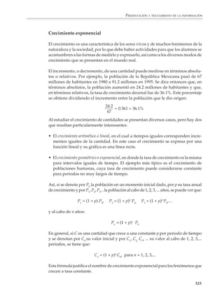 PRESENTACIÓN Y TRATAMIENTO DE LA INFORMACIÓN



                                                                    La propiedad anterior proporciona un criterio para identificar cuándo los valores de
                                                                    una tabla corresponden a un polinomio. Una vez que se sabe esto, existen métodos
                                                                    sencillos para pasar de la tabla a la expresión algebraica correspondiente. Consulte
                                                                    el tema 14 del Fichero de actividades didácticas. Matemáticas. Educación secundaria,
                                                                    página 113.

                                                                    En los párrafos anteriores intentó presentarse, de una manera necesariamente
                                                                    resumida, un aspecto de las funciones que no se había discutido antes: cómo ajustar
                                                                    una fórmula a datos obtenidos empíricamente por medición u observación. En la
                                                                    escuela secundaria sólo se darán los primeros pasos en esta dirección, pero es
                                                                    importante que los alumnos resuelvan problemas que los lleven a pasar de la tabla
                                                                    o la gráfica de una función lineal a su expresión algebraica. También es importante
                                                                    que conozcan ejemplos —extraídos de la física, la química, la biología y otras
                                                                    disciplinas— de funciones establecidas empíricamente, aunque por el momento sólo
                                                                    puedan comprender intuitivamente cómo se llegó a las fórmulas.

                                                                    Por ejemplo

                                                                    1. La tabla que viene a continuación muestra las funciones que se utilizan para
                                                                    encontrar la estatura en vida de una persona a partir de la longitud de algunos de sus
                                                                    huesos. Dibuja las gráficas que muestran cómo depende la estatura de un hombre
                                                                    y una mujer de las longitudes de sus huesos.




                                                                                                                                                    Altura


                                                                                                                                                                      Húmero




                                                                                                                                                                       Radio



                                                                              ESTATURA EN VIDA (CENTÍMETROS)
                    FUENTE: El cuerpo humano, Time Life.




                                                                                                                                                          Fémur

                                                                         HOMBRES                                MUJERES
                                                           (2.894   ×   húmero)    +   78.09      (2.754   ×   húmero)    +   57.97
                                                           (3.79    ×   radio)     +   79.42      (4.74    ×   radio)     +   54.93
                                                                                                                                                          Tibia
                                                           (2.32    ×   fémur)     +   65.53      (2.47    ×   fémur)     +   54.10
                                                           (2.32    ×   tibia)     +   81.93      (2.9     ×   tibia)     +   61.53


                                                                    La estatura y los huesos. Tan exacta es la relación entre varios huesos y la estatura, que los detectives
                                                                    antropológicos, sin más pista que un hueso descarnado, pueden calcular aproximadamente la estatura
                                                                    que tenía su dueño. Así, si encuentran un fémur femenino de 45 cm, el cuadro aritmético de la derecha
                                                                    da una estatura de alrededor de 1.65 m. Cosa curiosa, un radio que sea largo en comparación con los
                                                                    otros tres huesos (como en los monos) indica una persona relativamente baja.


                                                                                                                                                                        323



M/SEC/P-271-327.PM6.5                                                   323                                                           6/20/01, 11:16 AM
 