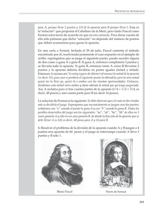 Nociones de probabilidad


                        ¿Por qué es importante el estudio de la probabilidad?

                        La probabilidad permite construir modelos, desarrollar procedimientos para
                        calcular y estimar probabilidades y resolver problemas en situaciones donde
                        interviene el azar o hay incertidumbre. Su importancia es creciente en diversas
                        áreas: en ciencias básicas como la física, la química y la biología, los modelos
                        probabilísticos han favorecido una mayor comprensión de los fenómenos de la
                        naturaleza. En actividades prácticas tan diferentes como son el control de calidad
                        en la industria, la predicción del clima en meteorología, el estudio de la propaga-
                        ción de epidemias en el ámbito de la salud pública, el diseño y la interpretación de
                        encuestas —que interesa también a sectores como la mercadotecnia y la política—
                        tanto la probabilidad como el área relacionada de la estadística sirven para
                        interpretar información, hacer predicciones, y tomar decisiones racionales en
                        situaciones de incertidumbre.

                        No es entonces una exageración afirmar que conocer algunos elementos de proba-
                        bilidad y tener cierta familiaridad con el razonamiento probabilístico, es necesario
                        no sólo para el especialista, sino para ser un ciudadano informado.

                        Las consideraciones anteriores justificarían por sí solas la inclusión de las nociones
                        de la probabilidad en la educación secundaria, pero hay otras razones que hacen de
                        ésta un área interesante para los educadores y en particular para los profesores de
                        matemáticas:

                        • No obstante que la probabilidad es una de las ramas de las matemáticas de más
                          desarrollo en la actualidad, muchas de sus ideas fundamentales son accesibles sin
                          prerrequisitos complicados.

                        • La probabilidad es rica en problemas interesantes en sí mismos, que pueden
                          despertar o incrementar el gusto por el estudio de las matemáticas en los alumnos.

                        • Los conceptos de la teoría elemental de la probabilidad son ricos en resonancias
                          intuitivas. Cotidianamente tenemos que valorar y tomar decisiones en circunstan-
                          cias donde hay incertidumbre o interviene el azar. Gracias a ello desarrollamos
                          ciertas intuiciones acerca de los fenómenos probabilísticos y, aunque estas intui-
                          ciones son con frecuencia inexactas o se apoyan en concepciones no siempre
                          correctas, proporcionan al educador un excelente comienzo para afinarlas y
                          acercarse gradualmente a formulaciones matemáticas más precisas.




M/SEC/P-329-384.PM6.5      331                                             6/20/01, 1:09 PM
 