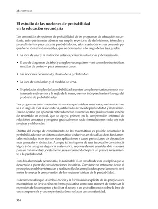 MATEMÁTICAS



              • La probabilidad constituye un contexto donde pueden aplicarse con sentido
                conceptos y técnicas matemáticas elementales, relacionados con las fracciones, las
                cifras de porcentajes, el razonamiento proporcional y la simbolización algebraica.
                La probabilidad tiene, por lo tanto, valor para adquirir, reforzar y profundizar en
                la comprensión de nociones y procedimientos pertenecientes a otras partes de las
                matemáticas, siempre y cuando éstos no sean vistos rígidamente como
                prerrequisitos para comprenderla.

              • El estudio de la probabilidad se presta para lograr un ambiente de estudio
                participativo. Los alumnos pueden abordar algunos problemas por medio de la
                exploración empírica de situaciones aleatorias. Podrán entonces formular hipóte-
                sis, contrastar sus expectativas con los resultados que se presentan experimental-
                mente, y producir y discutir sus propias explicaciones. Dichas explicaciones
                ayudan al desarrollo de las nociones matemáticas y, en todo caso, constituyen un
                terreno fértil para que el profesor enriquezca sus actividades de enseñanza.



                                                                                             Lectura
                    Pascal, Fermat y el Caballero de la Meré
                    Los inicios de la probabilidad

                    El nacimiento de la probabilidad está asociado a los nombres de Blais Pascal
                    (1623-1662) y Pierre Fermat (1601-1665). Al parecer, el Caballero de la Meré, un
                    hombre culto aficionado a los juegos de azar, planteó ciertos problemas de juego
                    a Pascal y éste a su vez los discutió con Fermat por correspondencia en el año de
                    1654. El siguiente problema fue conocido como el “problema de los puntos” o “de
                    la división de la apuesta”.

                    Dos personas compiten en un juego hasta completar un cierto número de puntos. Cada
                    una tiene la misma oportunidad de hacer un punto; aquél que los complete primero se
                    lleva la totalidad de la apuesta. Si el juego tiene que interrumpirse antes de que ningún
                    jugador complete los puntos, ¿cómo debe dividirse la apuesta?

                    Por ejemplo, supongamos que dos personas, llamémosles A y B, juegan a los
                    volados. Si sale águila, A gana un punto; si sale sol, B gana un punto; juegan
                    varios volados y el que complete primero tres puntos gana una apuesta de 64
                    pesos. Pero cuando A lleva dos puntos y B lleva un punto, el juego se
                    interrumpe. ¿Cómo debe dividirse la apuesta?

                    Ha de descartarse la solución inmediata que dice “que se reparta mitad y mitad”,
                    porque de seguro A protestaría, pues lleva ventaja y quisiera que se le compen-
                    sara esta ventaja dándole una mayor parte de la apuesta.
                    No vale tampoco la otra solución inmediata que sugiere repartir la apuesta
                    en partes proporcionales a los puntos acumulados, es decir: 2/3 de la apuesta


              332



M/SEC/P-329-384.PM6.5             332                                                   6/20/01, 1:09 PM
 