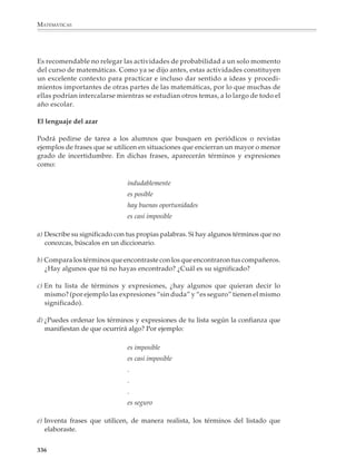 MATEMÁTICAS



              El estudio de las nociones de probabilidad
              en la educación secundaria

              Los contenidos de nociones de probabilidad de los programas de educación secun-
              daria, más que intentar abarcar un amplio repertorio de definiciones, fórmulas y
              procedimientos para calcular probabilidades, están centrados en un conjunto pe-
              queño de ideas fundamentales, que se desarrollan a lo largo de los tres grados:

              • La idea de azar y la distinción entre experiencias aleatorias y deterministas.

              • El uso de diagramas de árbol y arreglos rectangulares —así como de otras técnicas
                sencillas de conteo— para enumerar casos.

              • Las nociones frecuencial y clásica de la probabilidad.

              • La idea de simulación y el modelo de urna.

              • Propiedades simples de la probabilidad: eventos complementarios; eventos mu-
                tuamente excluyentes y la regla de la suma; eventos independientes y la regla del
                producto de probabilidades.

              Los programas están diseñados de manera que las ideas anteriores puedan abordar-
              se a lo largo de toda la secundaria, a diferentes niveles de profundidad y abstracción.
              Puede decirse que aparecen reiteradamente durante los tres grados en una especie
              de recorrido en espiral, que se apoya primero en la comprensión informal de
              relaciones concretas y progresa gradualmente hacia formulaciones cada vez más
              precisas y elaboradas.

              Dentro del cuerpo de conocimiento de las matemáticas es posible desarrollar la
              probabilidad como un sistema axiomático-deductivo, en el cual las ideas fundamen-
              tales enlistadas antes no son sino aplicaciones o casos particulares de desarrollos
              más generales y abstractos. Aunque tal enfoque es de una impecable consistencia
              lógica y de una gran elegancia matemática, requiere de una considerable madurez
              para su tratamiento y, ciertamente, no es recomendable para un primer acercamien-
              to a la probabilidad.

              Para los alumnos de secundaria, lo razonable es un estudio de esta disciplina que se
              desarrolle a partir de consideraciones intuitivas. Conviene no enfocarse desde el
              principio a establecer fórmulas y realizar cálculos complicados; por el contrario, será
              mejor favorecer la comprensión de las nociones básicas de la probabilidad.

              Es recomendable que la simbolización y la formulación explícita de las propiedades
              matemáticas se lleve a cabo en forma paulatina, como una manera de sintetizar la
              expresión de los conceptos y facilitar el acceso a los procedimientos sobre la base de
              una comprensión y una experiencia desarrolladas con anterioridad.

              334



M/SEC/P-329-384.PM6.5          334                                             6/20/01, 1:09 PM
 