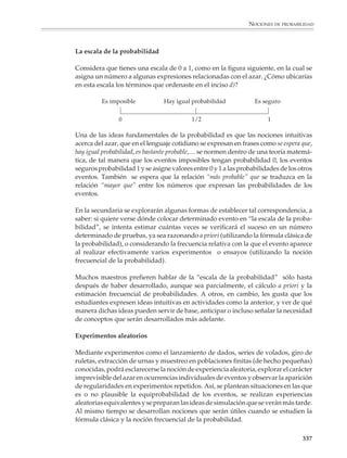 NOCIONES DE PROBABILIDAD



                        No debe olvidarse que es a lo largo de toda la secundaria cuando se espera que el
                        alumno consolide los conocimientos aritméticos adquiridos en la escuela primaria,
                        los reconsidere desde un punto de vista más avanzado, y las generalice al tiempo que
                        adquiere los conceptos y las habilidades algebraicas básicas. Por lo tanto, resultaría
                        absurdo intentar en la probabilidad un estilo de presentación formal que presupon-
                        ga una fluidez todavía no alcanzada en el manejo de la aritmética y la simbolización
                        algebraica.

                        Pierre Simon de Laplace (1749-1827), un gran matemático francés y pionero de la
                        probabilidad, afirmaba que esta disciplina es, en el fondo, “sentido común reducido
                        a cálculos”. Esta idea puede interpretarse como un proceso donde las primeras
                        apreciaciones probabilistas de los alumnos se transforman en conceptos y enuncia-
                        dos cada vez más precisos, a los cuales será luego posible aplicarles el poder analítico
                        de las matemáticas.

                        La anterior interpretación del aforismo de Laplace encierra un consejo didáctico: en
                        el estudio elemental de la probabilidad puede tomarse como punto de partida el
                        examen de situaciones y problemas donde interviene el azar para:

                        Uno, conseguir la comprensión de ejemplos concretos.

                        Dos, explicitar en forma gradual las nociones y propiedades básicas de la
                        probabilidad.

                        Tres, culminar con las formulaciones cuantitativas y su expresión simbólica.

                        La noción de azar. La distinción entre experiencias
                        aleatorias y deterministas

                        El reconocimiento de que existen eventos de cuya ocurrencia no tenemos certidum-
                        bre, así como la idea de que algunos eventos tienen mayores oportunidades de
                        ocurrir que otros, surgen de manera natural de las experiencias de la vida cotidiana
                        e incluso dan lugar a formas rudimentarias, por lo general cualitativas, de razona-
                        miento probabilístico. Sin embargo, precisar dichas nociones y cuantificar probabi-
                        lidades correctamente es un proceso que no aparece de manera espontánea y
                        requiere el apoyo del profesor.

                        Las siguientes son actividades de aprendizaje para la clase, a partir de las cuales
                        puede iniciarse el estudio de la probabilidad. A la par de las experiencias sugeridas
                        podrán discutirse la idea de azar y la diferencia entre experiencias aleatorias y
                        deterministas, así como establecer gradualmente el vocabulario básico de la proba-
                        bilidad. Será conveniente retomar muchas de las experiencias sugeridas a medida
                        que se estudien los diferentes temas de probabilidad, pues así se propiciará el
                        desarrollo de las ideas fundamentales.


                                                                                                                  335



M/SEC/P-329-384.PM6.5      335                                              6/20/01, 1:09 PM
 