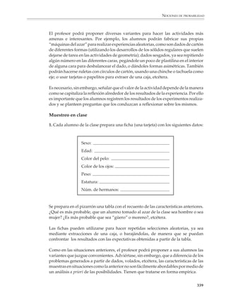 NOCIONES DE PROBABILIDAD



                        La escala de la probabilidad

                        Considera que tienes una escala de 0 a 1, como en la figura siguiente, en la cual se
                        asigna un número a algunas expresiones relacionadas con el azar. ¿Cómo ubicarías
                        en esta escala los términos que ordenaste en el inciso d)?

                                 Es imposible           Hay igual probabilidad                   Es seguro


                                        0                          1/2                               1

                        Una de las ideas fundamentales de la probabilidad es que las nociones intuitivas
                        acerca del azar, que en el lenguaje cotidiano se expresan en frases como se espera que,
                        hay igual probabilidad, es bastante probable,… se normen dentro de una teoría matemá-
                        tica, de tal manera que los eventos imposibles tengan probabilidad 0, los eventos
                        seguros probabilidad 1 y se asigne valores entre 0 y 1 a las probabilidades de los otros
                        eventos. También se espera que la relación “más probable” que se traduzca en la
                        relación “mayor que” entre los números que expresan las probabilidades de los
                        eventos.

                        En la secundaria se explorarán algunas formas de establecer tal correspondencia, a
                        saber: si quiere verse dónde colocar determinado evento en “la escala de la proba-
                        bilidad”, se intenta estimar cuántas veces se verificará el suceso en un número
                        determinado de pruebas, ya sea razonando a priori (utilizando la fórmula clásica de
                        la probabilidad), o considerando la frecuencia relativa con la que el evento aparece
                        al realizar efectivamente varios experimentos o ensayos (utilizando la noción
                        frecuencial de la probabilidad).

                        Muchos maestros prefieren hablar de la “escala de la probabilidad” sólo hasta
                        después de haber desarrollado, aunque sea parcialmente, el cálculo a priori y la
                        estimación frecuencial de probabilidades. A otros, en cambio, les gusta que los
                        estudiantes expresen ideas intuitivas en actividades como la anterior, y ver de qué
                        manera dichas ideas pueden servir de base, anticipar o incluso señalar la necesidad
                        de conceptos que serán desarrollados más adelante.

                        Experimentos aleatorios

                        Mediante experimentos como el lanzamiento de dados, series de volados, giro de
                        ruletas, extracción de urnas y muestreo en poblaciones finitas (de hecho pequeñas)
                        conocidas, podrá esclarecerse la noción de experiencia aleatoria, explorar el carácter
                        imprevisible del azar en ocurrencias individuales de eventos y observar la aparición
                        de regularidades en experimentos repetidos. Así, se plantean situaciones en las que
                        es o no plausible la equiprobabilidad de los eventos, se realizan experiencias
                        aleatorias equivalentes y se preparan las ideas de simulación que se verán más tarde.
                        Al mismo tiempo se desarrollan nociones que serán útiles cuando se estudien la
                        fórmula clásica y la noción frecuencial de la probabilidad.

                                                                                                                  337



M/SEC/P-329-384.PM6.5      337                                              6/20/01, 1:09 PM
 