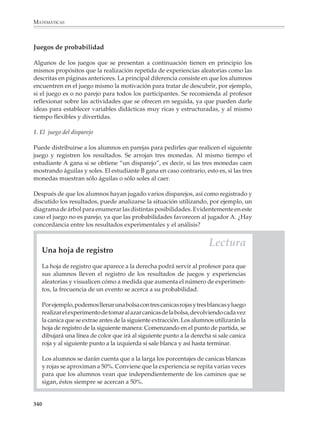 MATEMÁTICAS



              Por ejemplo

              1. Efectúa 10 series de 10 volados cada una y registra los resultados en la siguiente
              tabla. De acuerdo con tu tabla, ¿son iguales las probabilidades de obtener águila y de
              obtener sol al realizar un volado?


                 SERIE                   RESULTADOS                 NÚM. DE ÁGUILAS        % DE ÁGUILAS

                    1

                    2

                    3

                    4

                    5

                    6

                    7

                    8

                    9

                  10

                Total

              2. Arroja dos monedas 50 veces. Registra los resultados en una tabla como la que sigue.
              De acuerdo con tu tabla, los resultados: 2 águilas, 2 soles, un águila y un sol, ¿tienen
              las mismas oportunidades de ocurrir? ¿Puedes explicar por qué sí o por qué no?



                  RESULTADO         FRECUENCIA         FRECUENCIA
                                     ABSOLUTA           RELATIVA


                    2 águilas

                     2 soles

                 águila y sol


              La frecuencia absoluta es el número de veces que apare-
              ce un resultado. La frecuencia relativa es la frecuencia
              dividida entre el total de ensayos realizados, es decir,
              la razón entre la frecuencia de cada resultado y el
              número de sus ensayos.




              338



M/SEC/P-329-384.PM6.5              338                                                6/20/01, 1:09 PM
 