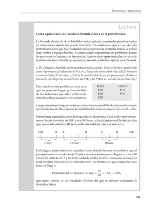 NOCIONES DE PROBABILIDAD



                        Las nociones clásica y frecuencial de la probabilidad

                        La fórmula clásica de la probabilidad

                        1. Imaginemos una bolsa opaca, con 20 canicas iguales en todos aspectos, salvo en
                        el color: 15 de ellas son blancas y 5 rojas. Si se agita la bolsa de tal manera que se
                        mezclen bien las canicas y, sin mirar adentro de la bolsa, se toma al azar una canica,
                        ¿qué color de canica saldrá?

                        No podemos estar seguros del color de la canica, ya que el resultado del experimento
                        anterior depende del azar. Sin embargo, suponiendo que se apuesta a favor de un
                        color antes de sacar la canica y se trata de hacerlo de manera racional y no confiando
                        meramente en la suerte, el problema consiste entonces en determinar cuál de los dos
                        colores tiene mayores posibilidades de ser escogido.

                        No obstante su simplicidad, el anterior es un buen ejemplo de problema probabilístico.
                        Se tiene, para comenzar, una experiencia aleatoria, es decir, una experiencia que no
                        necesariamente produce siempre el mismo resultado cada vez que se repite en las
                        mismas condiciones. La experiencia consiste en poner 15 canicas blancas y 5 rojas en una
                        bolsa, y extraer luego una canica al azar. El problema consiste en determinar cuál de los
                        eventos —“extraer una canica blanca” o bien “extraer una canica roja”— es más
                        probable. En este caso la solución al problema es muy sencilla. Ya que son 15 canicas
                        blancas contra 5 rojas, hay más posibilidades de escoger una canica blanca que de
                        escoger una roja, es decir, es mayor la probabilidad de escoger una canica blanca. De
                        hecho, dado que en la bolsa 15 de un total de 20 canicas son blancas, esto es 3/4 partes
                        del contenido de la bolsa son blancas, la probabilidad de sacar una canica blanca es 3/
                        4, 0.75 o 75%, según exprese como una fracción, un decimal o en forma de porcentaje.

                        El problema anterior condujo finalmente a una consideración de la forma: tal evento
                        tiene n formas de ocurrir sobre un total de N posibilidades. Después, para comparar
                        los tamaños relativos de n y N y obtener así la probabilidad buscada, nos fijamos en
                        la razón n/N. Dicho cociente, con algunas precisiones que se explicitarán a continua-
                        ción, se conoce como la Fórmula clásica de la probabilidad.

                          FÓRMULA CLÁSICA DE LA PROBABILIDAD


                          Se realiza una experiencia aleatoria. Para calcular la probabilidad P(A) de un
                          evento o resultado posible A que interesa, uno se pregunta:

                          1) ¿Son todos los resultados igualmente probables?

                          2) ¿Cuál es el número total N de resultados posibles?

                          3) ¿Cuál es el número n de resultados que corresponden o son favorables
                             al evento que nos interesa?


                                                                                                                  347



M/SEC/P-329-384.PM6.5      347                                              6/20/01, 1:09 PM
 