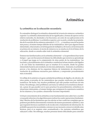 Aritmética

                        La aritmética en la educación secundaria

                        Es costumbre distinguir la aritmética elemental de la teoría de números o aritmética
                        superior. La aritmética elemental trata de los significados y formas de operar con los
                        enteros naturales, los decimales y las fracciones, así como de sus aplicaciones en la
                        resolución de problemas. La aritmética superior, por su parte, estudia las propieda-
                        des de la sucesión de los números naturales 0, 1, 2, 3, ... y constituye una de las partes
                        más puras y al mismo tiempo difíciles de las matemáticas. Salvo por algunos temas
                        elementales, relacionados con la búsqueda de múltiplos y divisores y la factorización
                        en primos de un número, la teoría de números no se enseña en el nivel básico de la
                        educación, donde se estudia sobre todo la aritmética elemental.

                        Estamos tan familiarizados con la aritmética elemental —y la aprendimos hace tanto
                        tiempo— que con frecuencia olvidamos las dificultades que encierra su aprendizaje
                        y el papel que juega en la comprensión de otras partes de las matemáticas. Las
                        nociones y procedimientos de la aritmética constituyen la base intuitiva del álgebra
                        y de casi todas las matemáticas que se enseñan en la escuela, desde los grados
                        elementales hasta la universidad y niveles más adelantados. Asimismo, la aritmética
                        provee a los alumnos de los esquemas básicos de tratamiento de situaciones y
                        resolución de problemas necesarios para elaborar y comprender procedimientos
                        más avanzados.

                        Un reflejo de lo anterior es la gran cantidad de problemas de álgebra, de cálculo y de
                        otras partes avanzadas de las matemáticas que pueden resolverse por métodos
                        numéricos. De hecho, hay muchos problemas que sólo pueden resolverse de esta
                        forma. Sin embargo, estos problemas casi nunca se utilizan en la enseñanza elemen-
                        tal, a pesar de que pueden servir para practicar los procedimientos aritméticos en
                        situaciones interesantes, al mismo tiempo que enriquecen la experiencia numérica
                        de los alumnos y los ayudan a desarrollar nociones importantes.

                        Un buen conocimiento de la aritmética es tan fundamental como saber leer y escribir
                        y no puede reducirse a los algoritmos para realizar las cuatro operaciones fundamen-
                        tales. Muchos de los fenómenos que nos afectan se han vuelto tan complejos que no
                        podemos percibirlos directamente o tratarlos de manera puramente cualitativa, sino
                        que requieren técnicas cuantitativas de recolección y tratamiento de información. Es
                        probable que para las necesidades comunes no sea necesario conocer en detalle estas
                        técnicas, pero sí se requiere estar acostumbrado a las nociones aritméticas que
                        subyacen a ellas. Sin embargo, muchas personas tienen dificultades para construir




M/SEC/P-033-089.PM6.5      35                                                6/20/01, 11:08 AM
 