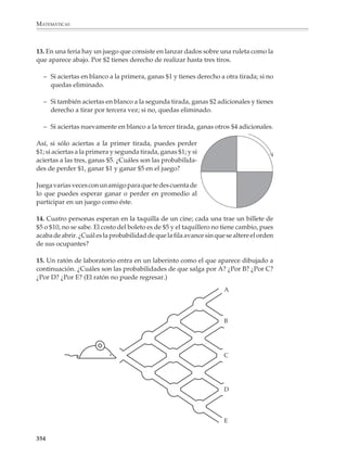 MATEMÁTICAS



              1. En un salón de clases, los pupitres están distribuidos en filas de 7. José y sus amigos
              siempre se sientan en la primera fila. ¿Cuál es la probabilidad de que José se siente
              en medio de la fila? ¿Se siente en un extremo de la fila?

              2. Se elige al azar una letra de la palabra “Probabilidades”.

              a) ¿Cuál es la probabilidad de que se elija una vocal?

              b) ¿Se elija una consonante?

              c) ¿Se elija una i?

              d) ¿Se elija una z?

              e) ¿Se elija una letra minúscula?

              3. La tabla de la derecha muestra las percepciones, en salarios mínimos mensuales,
              de los trabajadores de un taller. Cada Navidad, los empleados compran entre todos
              un regalo y lo rifan, poniendo en una caja un papelito con el nombre de cada uno y
              eligiendo al azar un solo papelito.

              a) ¿Cuál es la probabilidad de que gane la rifa          TRABAJADOR                SALARIO
                 una mujer?                                          Marcos                          2.5
                                                                     José                            1.5
              b) ¿Gane la rifa un empleado que perciba me-
                 nos de 3 salarios mínimos?                          María Helena                    1.5
                                                                     Juan Raúl                       2
              c) ¿Gane la rifa un empleado que perciba 3 o           Cipriano                        2.5
                 más salarios mínimos?
                                                                     Arturo                          5

              d) ¿Gane la rifa uno de los empleados con              Cándida                         1.5
                 salario más bajo?                                   Evelia                          3

              4. Juan y Pablo juegan a ver quién obtiene más puntos al lanzar un dado. Juan lanzó
              su tirada y obtuvo 4 puntos. ¿Cuáles son las probabilidades de Pablo de ganar,
              empatar y perder?

              5. En una rifa intervienen los números del 1 al 100.

              a) ¿Cuál es la probabilidad de que gane un múltiplo de 3?

              b) ¿Gane un múltiplo de 3 y de 5?

              c) ¿Gane un número con un 3 entre sus cifras?

              d) ¿Gane un número con un 3 o un 5 entre sus cifras?

              352



M/SEC/P-329-384.PM6.5           352                                               6/20/01, 1:09 PM
 