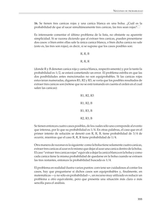 NOCIONES DE PROBABILIDAD



                        6. ¿Cuál es la probabilidad de que un disparejo no se decida?

                        7. Un cubo de madera se pinta de rojo y luego se divide en cubos más pequeños, tal
                        y como se indica en la figura. Si se escoge un cubo pequeño al azar:

                        a) ¿Cuál es la probabilidad de que tenga tres caras rojas?

                        b) ¿Tenga dos caras rojas?

                        c) ¿Sólo tenga una cara roja?

                        d) ¿No tenga ninguna cara roja?


                                                                                ¿Cuántos cubitos hay en total?

                        8. Un agente de comercio sabe por experiencia que al visitar un cliente la probabili-
                        dad de hacer una venta es 1/2. Un día tiene cita con cinco clientes. ¿Cuál es la
                        probabilidad de que realice al menos dos ventas?

                        9. Los tres tomos de un diccionario se colocan al azar en un librero. ¿Cuál es la
                        probabilidad de que hayan quedado en el orden correcto?

                        10. Juan y Pablo juegan a ver quién obtiene más puntos al lanzar cinco veces un dado.
                        Cuando les falta una tirada a cada uno, Juan lleva 19 puntos y Pablo lleva 17.¿Cuál
                        es la probabilidad de Juan de ganar el juego? ¿Y la de Pablo?

                        11. Si combinas al azar las letras M, O, R y A, ¿cuál es la probabilidad de que obtengas
                        una palabra con significado?

                        12. Si permutas (intercambias) al azar las cifras de 4 503:

                        a) ¿Cuál es la probabilidad de obtener un número par?

                        b) ¿Obtener un múltiplo de 3?

                        c) ¿Obtener un múltiplo de 5?

                        d) ¿Obtener un múltiplo de 2 y de 5?

                        e) ¿Obtener un múltiplo de 9?

                        f) ¿Obtener un número menor que 5 000?

                        g) ¿Obtener un número entre 3 000 y 6 000?

                                                                                                                  353



M/SEC/P-329-384.PM6.5      353                                              6/20/01, 1:09 PM
 