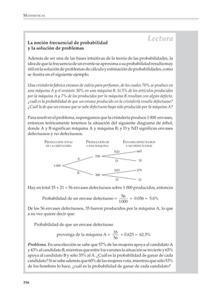 MATEMÁTICAS



              13. En una feria hay un juego que consiste en lanzar dados sobre una ruleta como la
              que aparece abajo. Por $2 tienes derecho de realizar hasta tres tiros.

                 – Si aciertas en blanco a la primera, ganas $1 y tienes derecho a otra tirada; si no
                   quedas eliminado.

                 – Si también aciertas en blanco a la segunda tirada, ganas $2 adicionales y tienes
                   derecho a tirar por tercera vez; si no, quedas eliminado.

                 – Si aciertas nuevamente en blanco a la tercer tirada, ganas otros $4 adicionales.

              Así, si sólo aciertas a la primer tirada, puedes perder
              $1; si aciertas a la primera y segunda tirada, ganas $1; y si
              aciertas a las tres, ganas $5. ¿Cuáles son las probabilida-
              des de perder $1, ganar $1 y ganar $5 en el juego?

              Juega varias veces con un amigo para que te des cuenta de
              lo que puedes esperar ganar o perder en promedio al
              participar en un juego como éste.

              14. Cuatro personas esperan en la taquilla de un cine; cada una trae un billete de
              $5 o $10, no se sabe. El costo del boleto es de $5 y el taquillero no tiene cambio, pues
              acaba de abrir. ¿Cuál es la probabilidad de que la fila avance sin que se altere el orden
              de sus ocupantes?

              15. Un ratón de laboratorio entra en un laberinto como el que aparece dibujado a
              continuación. ¿Cuáles son las probabilidades de que salga por A? ¿Por B? ¿Por C?
              ¿Por D? ¿Por E? (El ratón no puede regresar.)
                                                                                     A




                                                                                     B




                                                                                     C




                                                                                     D




                                                                                     E

              354



M/SEC/P-329-384.PM6.5           354                                              6/20/01, 1:09 PM
 