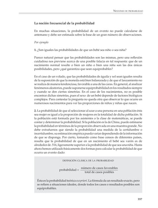 NOCIONES DE PROBABILIDAD



                        16. Se tienen tres canicas rojas y una canica blanca en una bolsa. ¿Cuál es la
                        probabilidad de que al sacar simultáneamente tres canicas, las tres sean rojas?

                        Es interesante comentar el último problema de la lista, no obstante su aparente
                        simplicidad. Si se razona diciendo que al extraer tres canicas, pueden presentarse
                        dos casos: o bien entre ellas sale la única canica blanca, o bien dicha canica no sale
                        (esto es, las tres son rojas), es decir, si se supone que los casos posibles son:

                                                              R, R, B

                                                              R, R, R

                        (donde R y B denotan canica roja y canica blanca, respectivamente) y por lo tanto la
                        probabilidad es 1/2, se estará cometiendo un error. El problema estriba en que las
                        dos posibilidades antes mencionadas no son equiprobables. Si las canicas rojas
                        estuvieran numeradas, digamos R1, R2 y R3, se vería que los posibles resultados de
                        extraer tres canicas son (nótese que no se está tomando en cuenta el orden en el cual
                        salen las canicas):

                                                              R1, R2, R3

                                                              R1, R2, B

                                                              R1, R3, B

                                                              R2, R3, B

                        Se tienen entonces cuatro casos posibles, de los cuales sólo uno correponde al evento
                        que interesa, por lo que su probabilidad es 1/4. En otras palabras, el caso que en el
                        primer intento de solución se denotó con R, R, B, tiene probabilidad de 3/4 de
                        ocurrir, mientras que el caso R, R, R tiene probabilidad de 1/4.

                        Otra manera de razonar es la siguiente: como la bolsa tiene solamente cuatro canicas,
                        extraer tres canicas al azar es lo mismo que dejar al azar una canica dentro de la bolsa.
                        El caso “extraer tres canicas rojas” equivale a dejar la canica blanca en la bolsa y como
                        cada canica tiene la misma probabilidad de quedarse en la bolsa cuando se extraen
                        las tres restantes, entonces la probabilidad buscada es 1/4.

                        El problema en realidad ilustra varios puntos: conviene ser cuidadosos al contar los
                        casos, hay que preguntarse si dichos casos son equiprobables y, finalmente, en
                        matemáticas —y no sólo en probabilidad—, un recurso muy utilizado es reducir un
                        problema a otro equivalente, pero que presenta una situación más clara o más
                        sencilla para el análisis.




                                                                                                                  355



M/SEC/P-329-384.PM6.5      355                                              6/20/01, 1:09 PM
 
